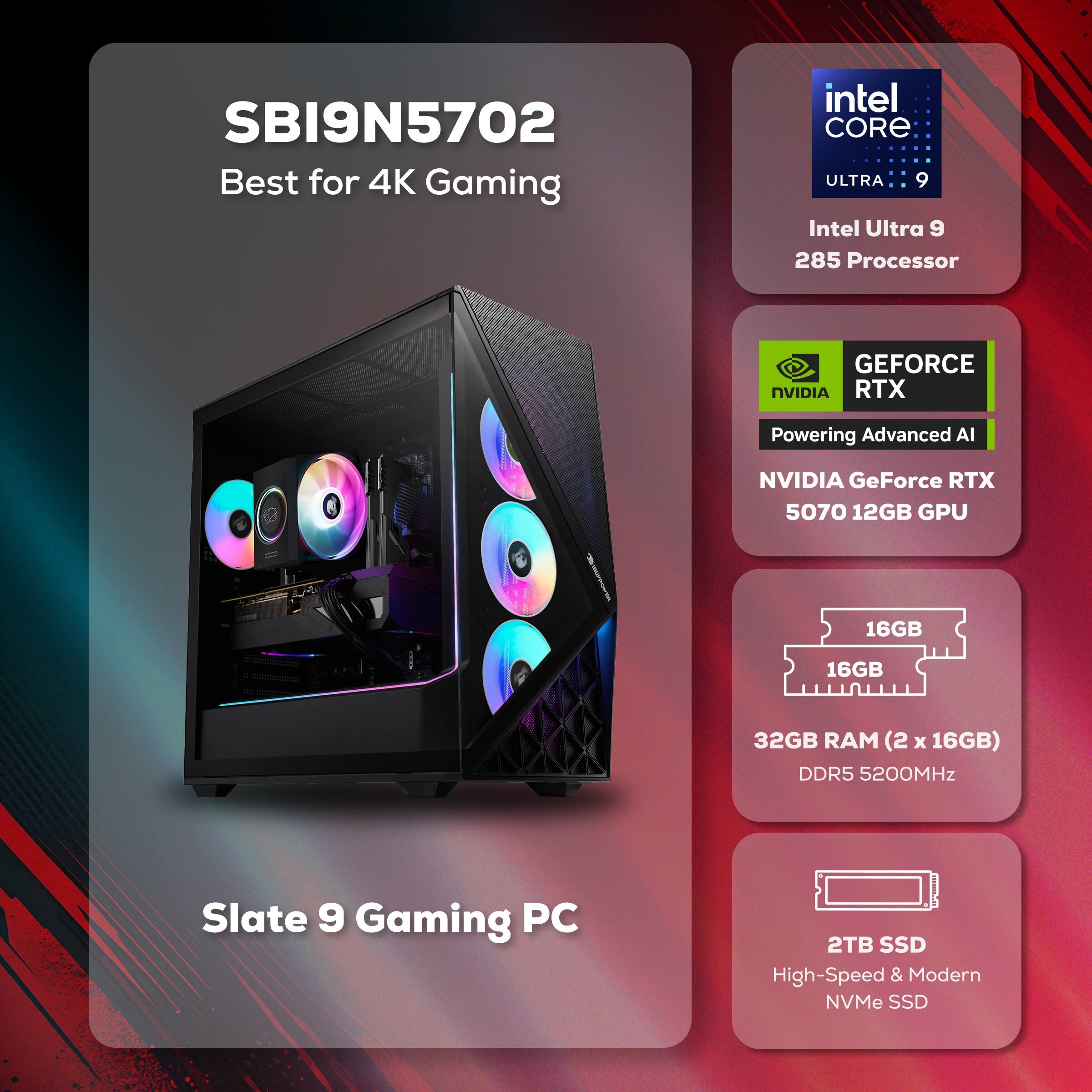 SBI9N5702 Best for 4K Gaming  
Intel Core Ultra 9 285 Processor  
NVIDIA GeForce RTX 5070 12GB GPU  
32GB RAM (2 x 16GB) DDR5 5200MHz  
2TB SSD High-Speed & Modern NVMe SSD