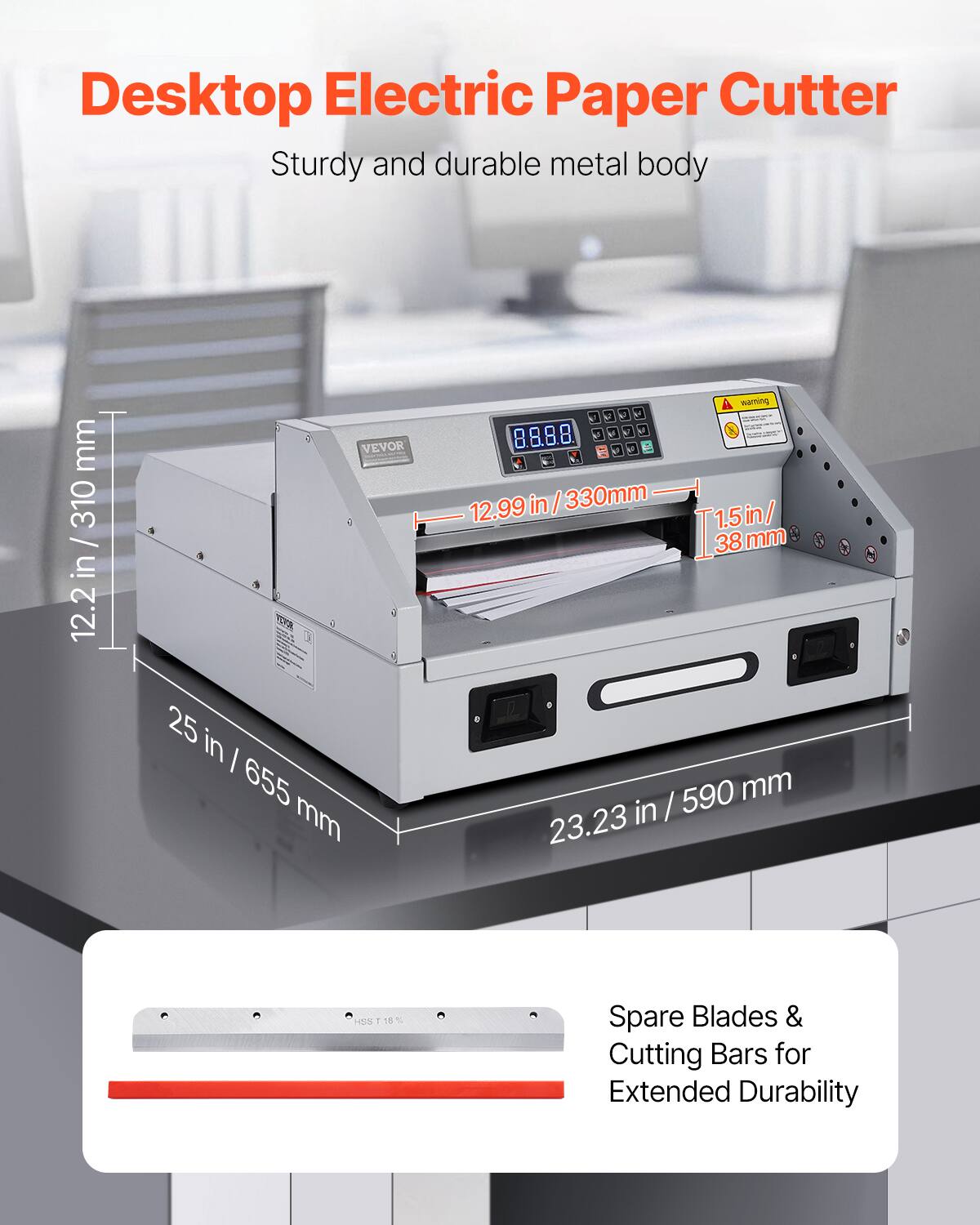 Desktop Electric Paper Cutter  
Sturdy and durable metal body  
310 mm / 12.2 in  
VEVOR  
9 V  
8.8.8.8 - 4 2  
12.99 in / 330 mm  
1.5 in / 38 mm  
38 mm  
25 in / 655 mm  
590 mm / 23.23 in  
Spare Blades & Cutting Bars for Extended Durability