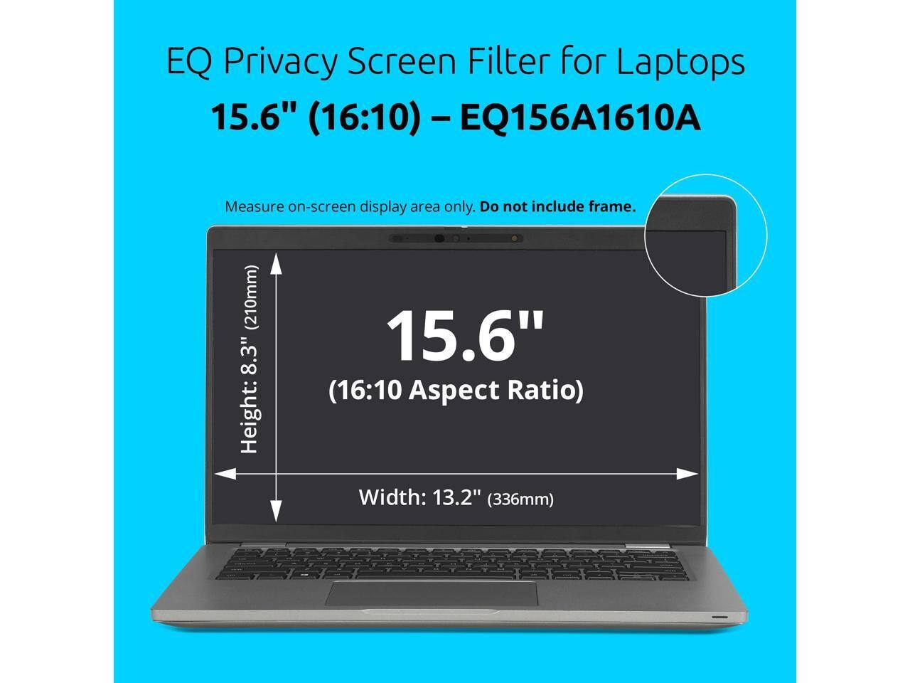 EQ Privacy Screen Filter for Laptops 15.6" (16:10) - EQ156A1610A  
Measure on-screen display area only. Do not include frame.  
Height: 8.3" (210mm)  
Width: 13.2" (336mm)