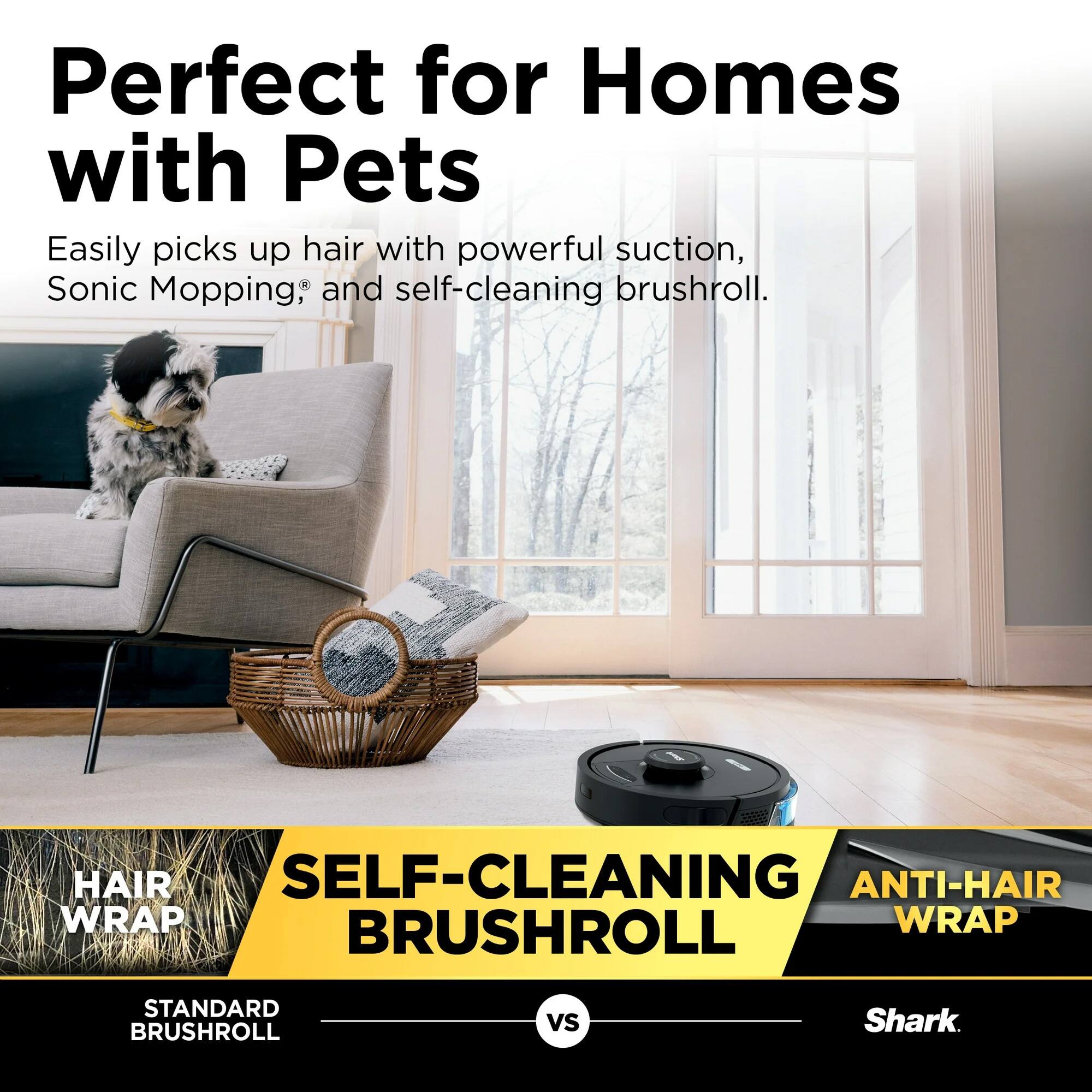 Perfect for Homes with Pets  
Easily picks up hair with powerful suction, Sonic Mopping®, and self-cleaning brushroll.  

HAIR WRAP  
SELF-CLEANING BRUSHROLL  
ANTI-HAIR WRAP  

STANDARD BRUSHROLL  
VS  
Shark
