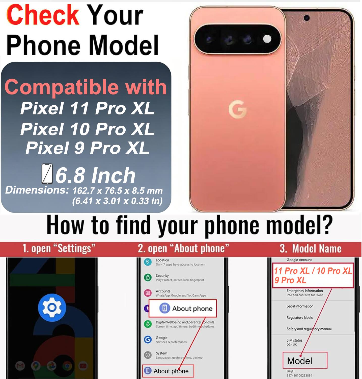 Check Your Phone Model

Compatible with Pixel 11 Pro XL, Pixel 10 Pro XL, Pixel 9 Pro XL

6.8 Inch

Dimensions: 162.7 x 76.5 x 8.5 mm (6.41 x 3.01 x 0.33 in)

How to find your phone model?

1. open "Settings"
2. open "About phone"
3. Model Name

Google Account

On apps have access to location

Play Protect, screen lock, fingerprint

WhatsApp, Google and YouCam Apps

Emergency Info and contacts for Owner

About phone

Digital Wellbeing and parental controls

Screen time, app timers, backup

Google Services & preferences

SIM status

System

Languages, gestures

Model

IMEI 357480100233884
