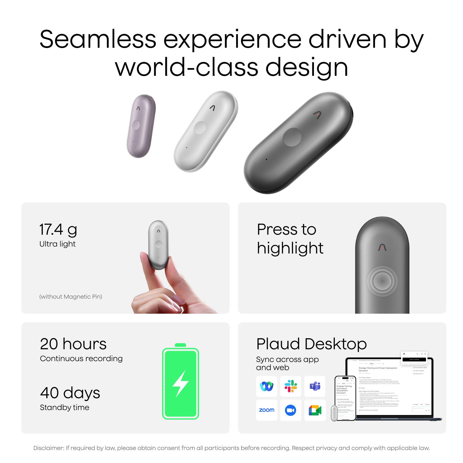 Seamless experience driven by world-class design

17.4 g Ultra light (without Magnetic Pin)

Press to highlight

20 hours Continuous recording

40 days Standby time

Plaud Desktop Sync across app and web

Disclaimer: If required by law, please obtain consent from all participants before recording. Respect privacy and comply with applicable law.