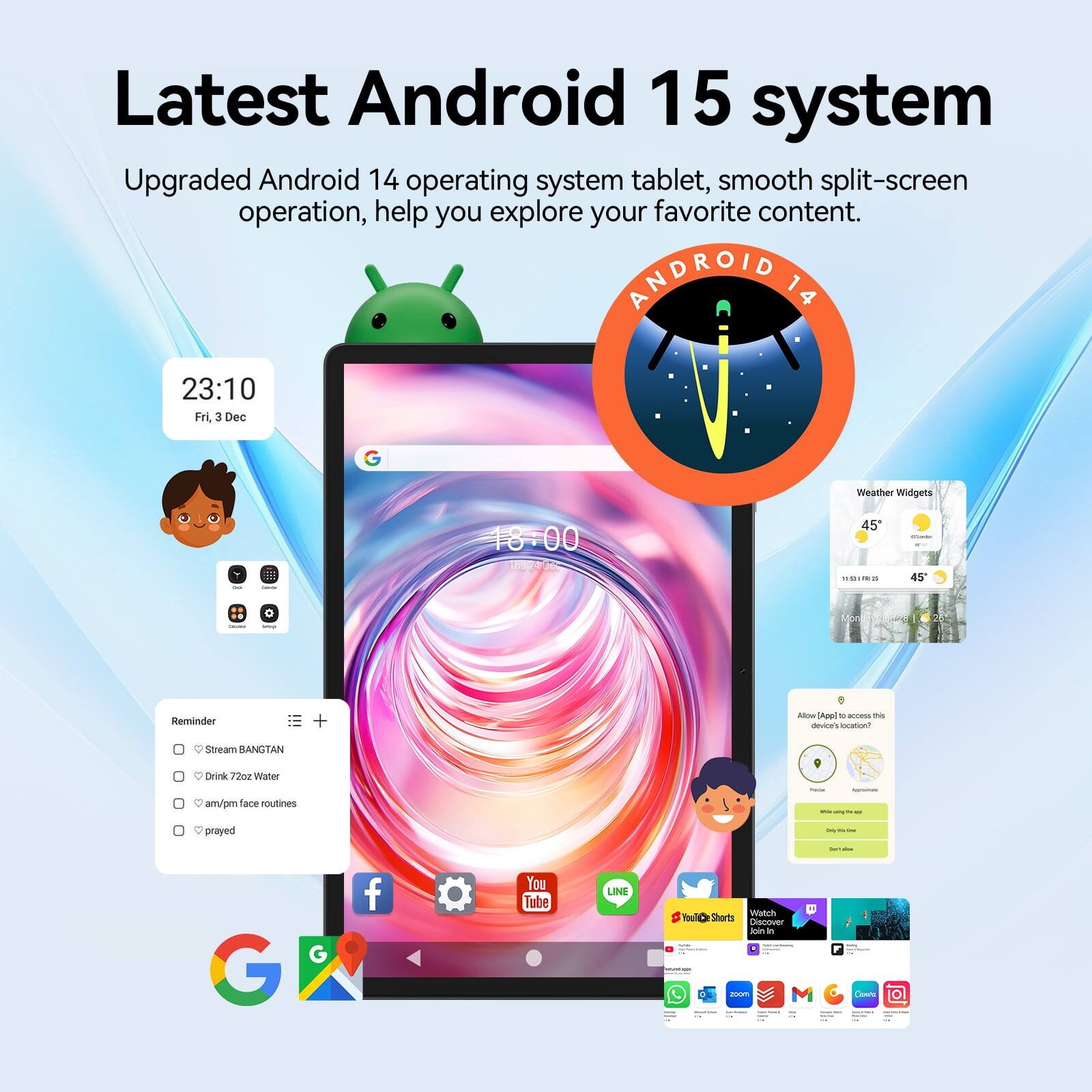 Latest Android 15 system  
Upgraded Android 14 operating system tablet, smooth split-screen operation, help you explore your favorite content.  

ANDROID 14  
23:10 Fri, Dec 3  
Weather Widgets  
18:00  
45°  
11.50 == 45'  

Write Reminder  
+  
Allow [App] to access this device's location?  

Stream BANGTAN  
Drink 72oz Water am/pm face routines  
prayed  

YouTube  
LINE  
Watch Shorts Discover Join In  

Zoom  
Conda