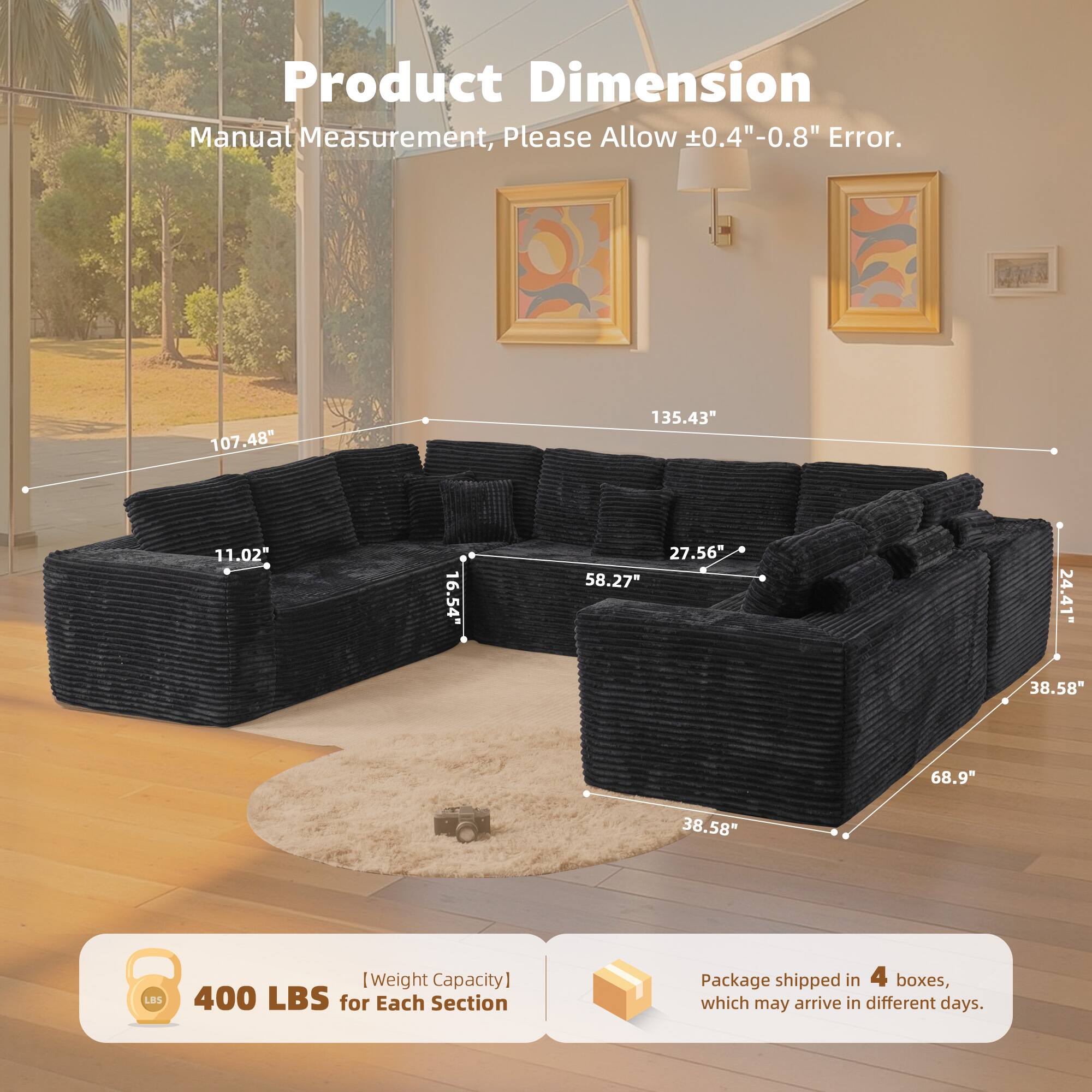 Product Dimension  
Manual Measurement, Please Allow ±0.4"-0.8" Error.  

107.48"  
135.43"  
11.02"  
16.54"  
27.56"  
58.27"  
24.41"  
38.58"  
68.9"  
38.58"  

[Weight Capacity]  
400 LBS for Each Section  

Package shipped in 4 boxes, which may arrive in different days.