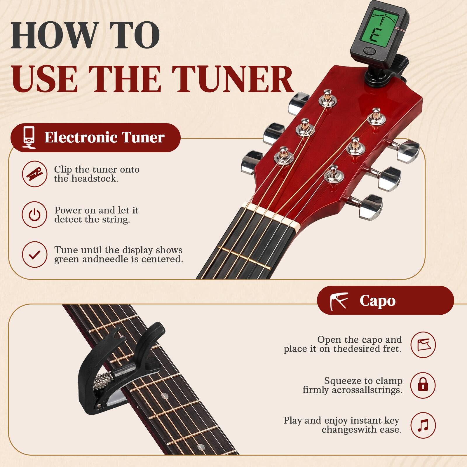 HOW TO USE THE TUNER

Electronic Tuner
- Clip the tuner onto the headstock.
- Power on and let it detect the string.
- Tune until the display shows green and needle is centered.

Capo
- Open the capo and place it on the desired fret.
- Squeeze to clamp firmly across all strings.
- Play and enjoy instant key changes with ease.