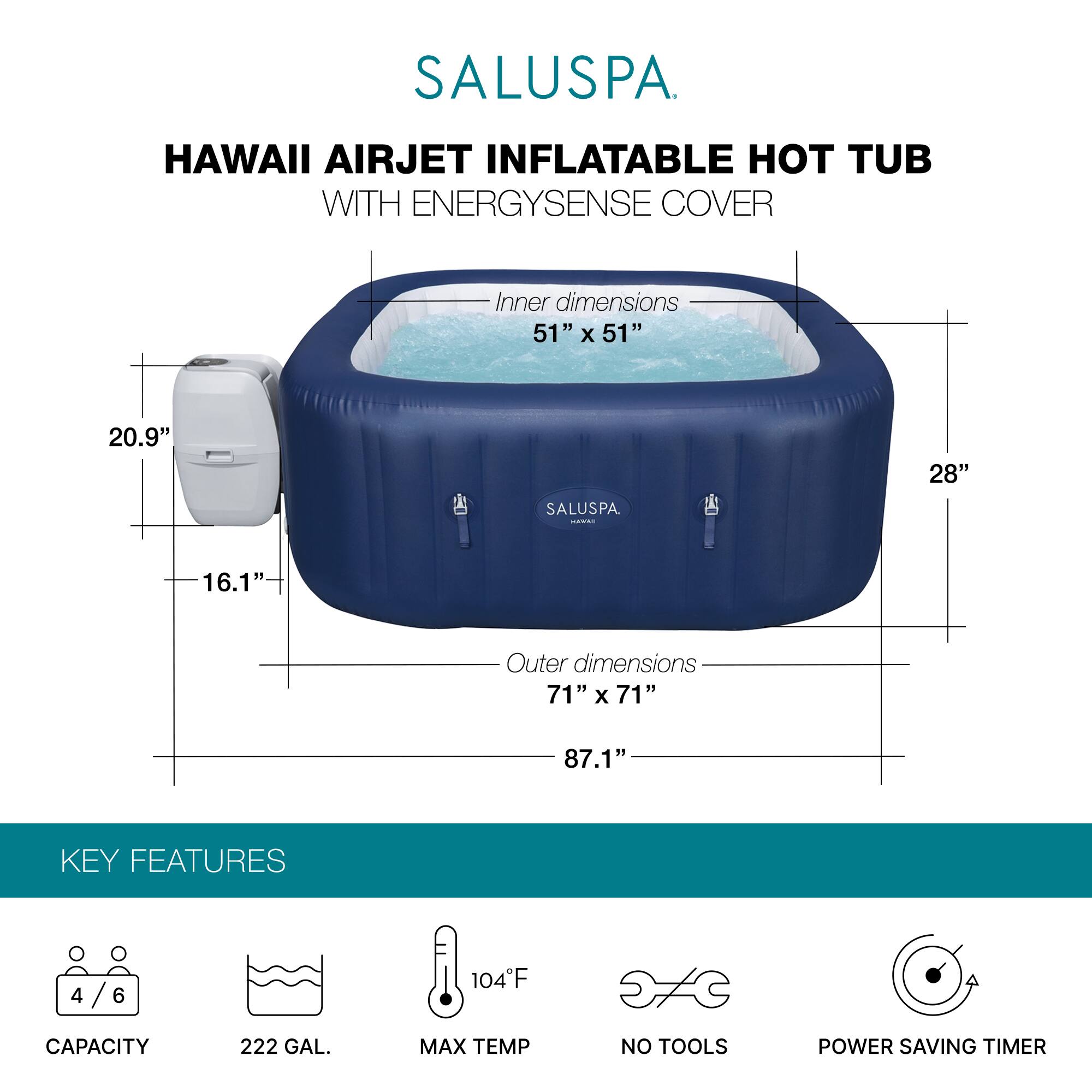 SALUSPA  
HAWAII AIRJET INFLATABLE HOT TUB WITH ENERGYSENSE COVER  

Inner dimensions: 51" x 51" x 28"  
Outer dimensions: 71" x 71" x 87.1"  

KEY FEATURES  
- CAPACITY: 4/6  
- 222 GAL.  
- MAX TEMP: 104°F  
- NO TOOLS  
- POWER SAVING TIMER