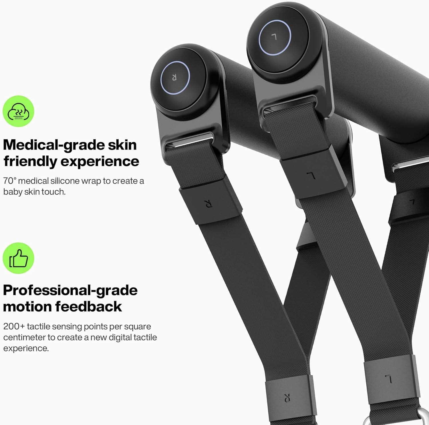 Medical-grade skin friendly experience  
70° medical silicone wrap to create a baby skin touch.

Professional-grade motion feedback  
200+ tactile sensing points per square centimeter to create a new digital tactile experience.