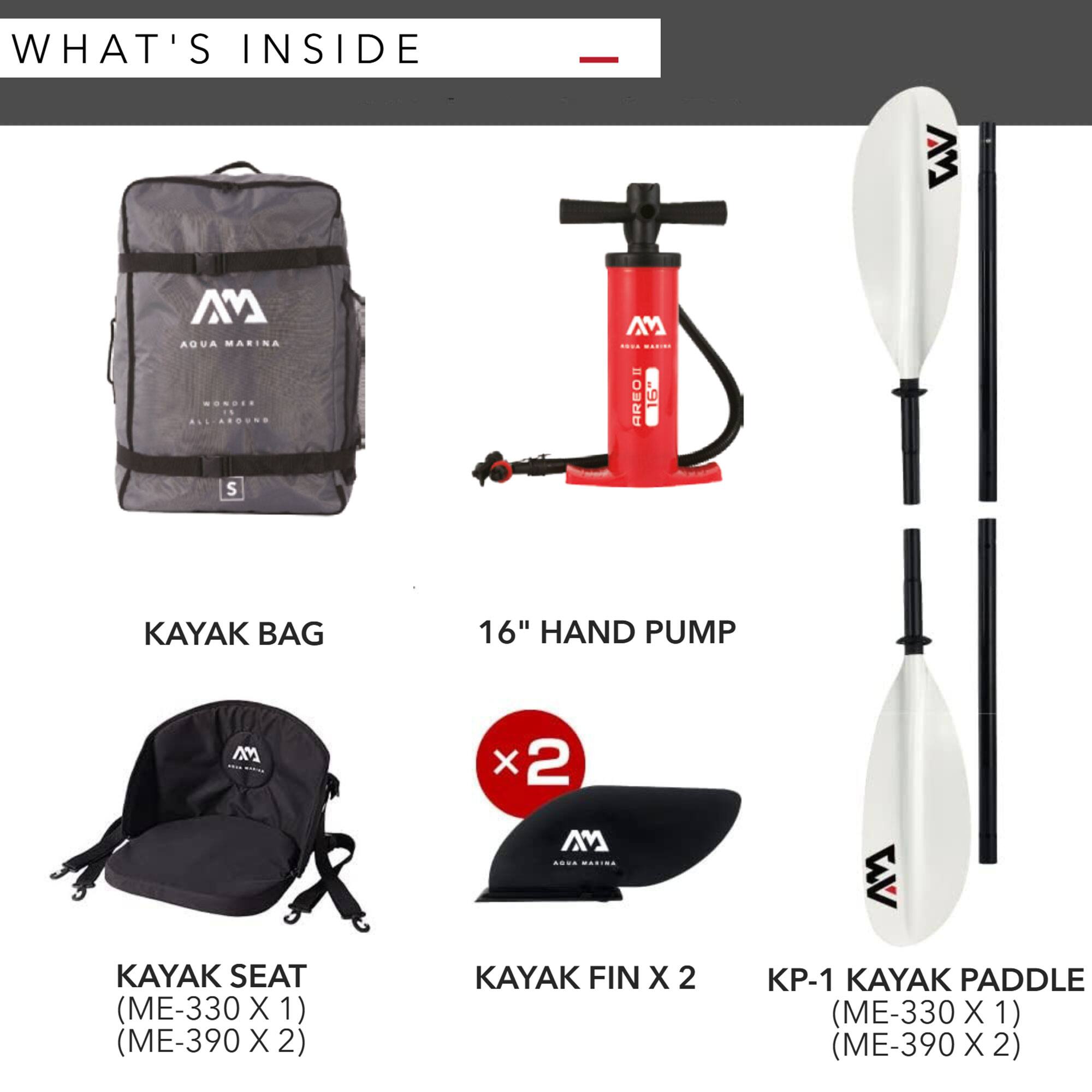 WHAT'S INSIDE

- KAYAK BAG
- 16" HAND PUMP
- KAYAK SEAT (ME-330 X 1) (ME-390 X 2)
- KAYAK FIN X 2
- KP-1 KAYAK PADDLE (ME-330 X 1) (ME-390 X 2)