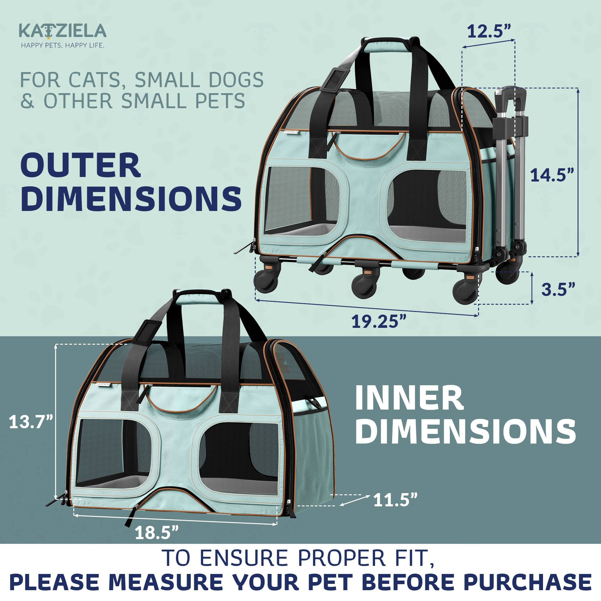 KATZIELA  
HAPPY PETS. HAPPY LIFE.  

FOR CATS, SMALL DOGS & OTHER SMALL PETS  

OUTER DIMENSIONS  
12.5"  
14.5"  
19.25"  
3.5"  

INNER DIMENSIONS  
11.5"  
18.5"  
13.7"  

TO ENSURE PROPER FIT, PLEASE MEASURE YOUR PET BEFORE PURCHASE