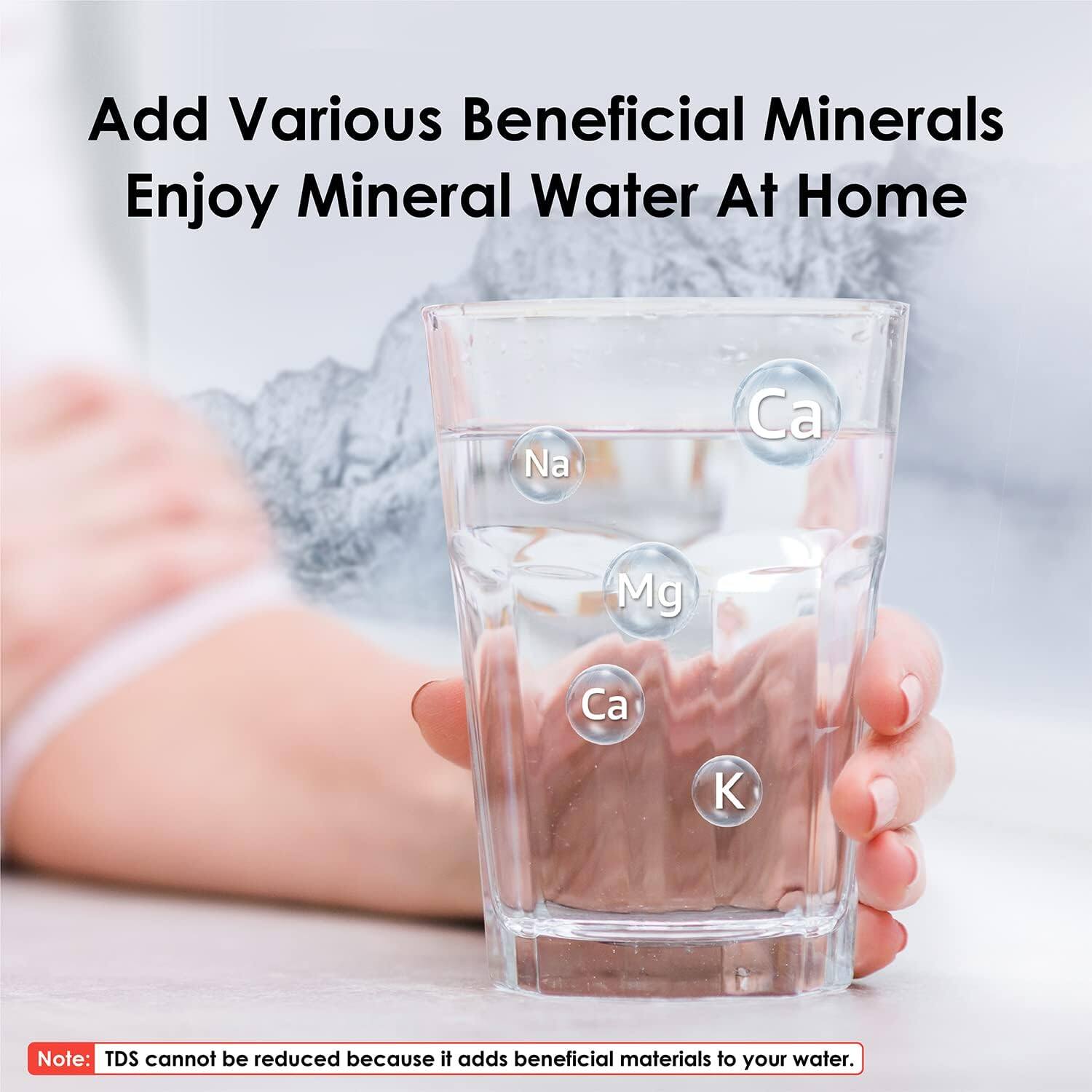 Add Various Beneficial Minerals  
Enjoy Mineral Water At Home  

Na  
Ca  
Mg  
Ca  
K  

Note: TDS cannot be reduced because it adds beneficial materials to your water.