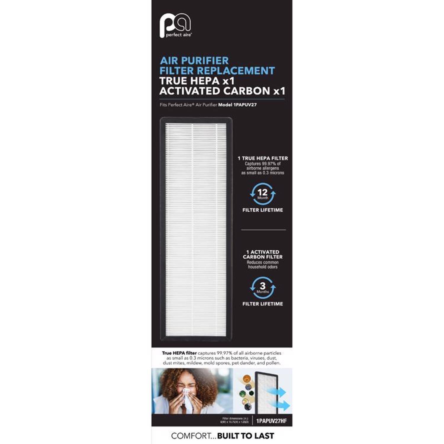 **Perfect Aire Air Purifier Filter Replacement**

- **TRUE HEPA x1**
- **ACTIVATED CARBON x1**

Fits Perfect Aire Air Purifier Model 1PAPUV27

**TRUE HEPA FILTER**
- Captures 99.97% of airborne allergens as small as 0.3 microns
- 12 Month Filter Lifetime

**ACTIVATED CARBON FILTER**
- Reduces common household odors
- 3 Month Filter Lifetime

**True HEPA filter captures 99.97% of all airborne particles as small as 0.3 microns, such as bacteria, viruses, dust, dust mites, mildew, mold spores, pet dander, and pollen.**

**1PAPUV27HF**

**COMFORT... BUILT TO LAST**