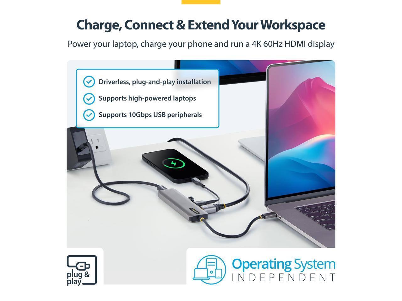 Charge, Connect & Extend Your Workspace  
Power your laptop, charge your phone and run a 4K 60Hz HDMI display  

- Driverless, plug-and-play installation  
- Supports high-powered laptops  
- Supports 10Gbps USB peripherals  

plug & play  
Operating System INDEPENDENT