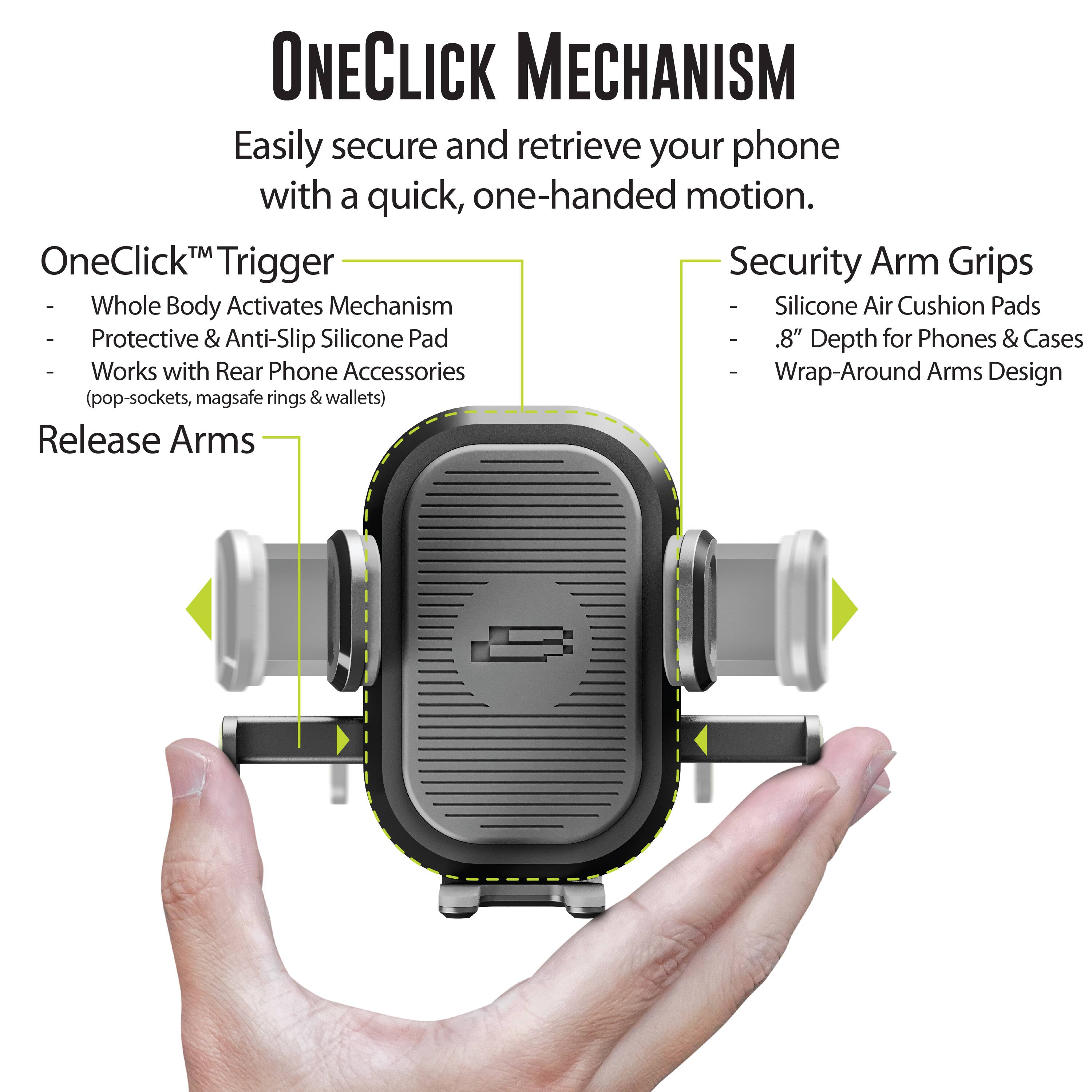 ONECLICK MECHANISM Easily secure and retrieve your phone with a quick, one-handed motion. TM OneClick Trigger Security Arm Grips ee Whole Body Activates Mechanism ee Silicone Air Cushion Pads ee Protective & Anti-Slip Silicone Pad ee 8" Depth for Phones & Cases ee Works with Rear Phone Accessories ee Wrap-Around Arms Design (pop-sockets, magsafe rings & wallets) Release Arms