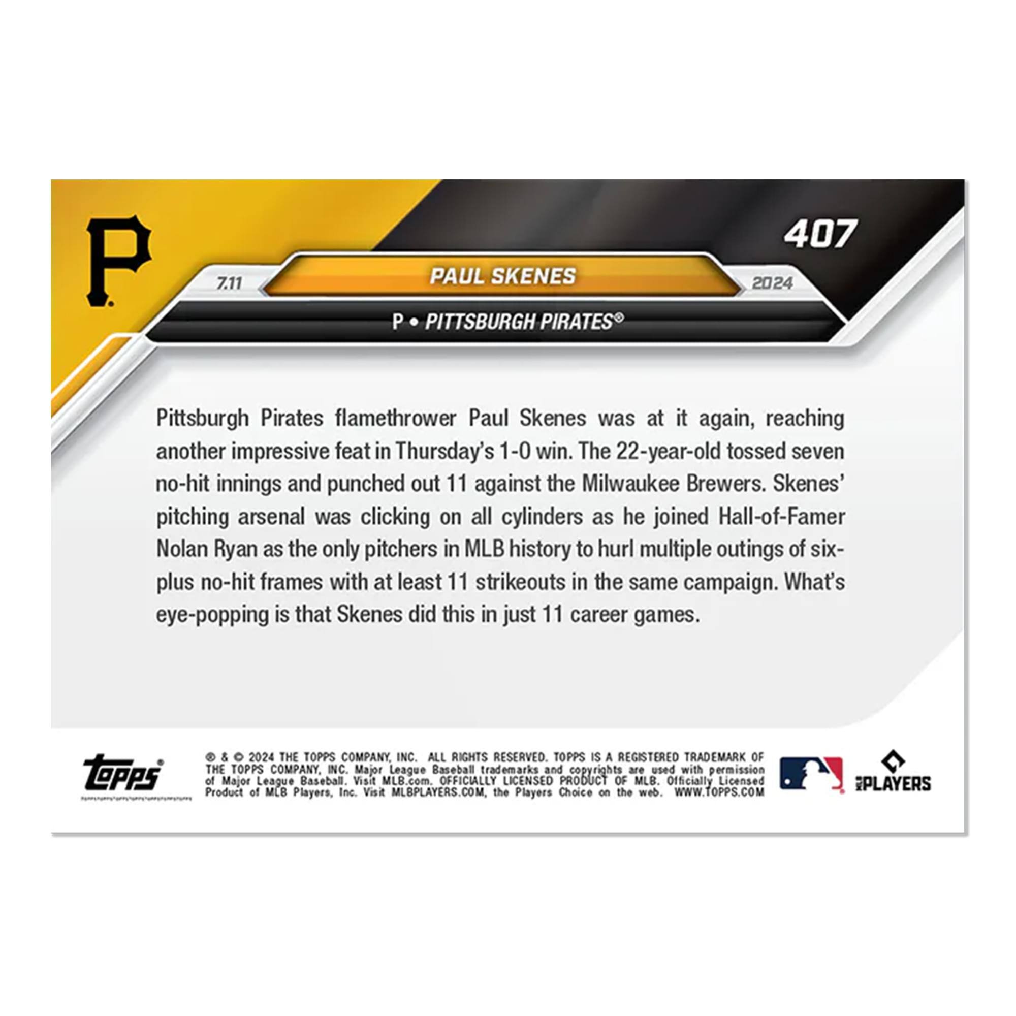 P 7.11 PAUL SKENES  
P PITTSBURGH PIRATES  
407 2024  

Pittsburgh Pirates flamethrower Paul Skenes was at it again, reaching another impressive feat in Thursday's 1-0 win. The 22-year-old tossed seven no-hit innings and punched out 11 against the Milwaukee Brewers. Skenes' pitching arsenal was clicking on all cylinders as he joined Hall-of-Famer Nolan Ryan as the only pitchers in MLB history to hurl multiple outings of six-plus no-hit frames with at least 11 strikeouts in the same campaign. What's eye-popping is that Skenes did this in just 11 career games.  

© & ™ 2024 THE TOPPS COMPANY, INC. ALL RIGHTS RESERVED. TOPPS IS A REGISTERED TRADEMARK OF THE TOPPS COMPANY, INC. Major League Baseball trademarks and copyrights are used with permission of Major League Baseball. Visit MLB.com. OFFICIALLY LICENSED PRODUCT OF MLB. Officially Licensed Product of MLB Players, Inc. Visit MLBPLAYERS.COM. the Players Choice on the web. WWW.TOPPS.COM