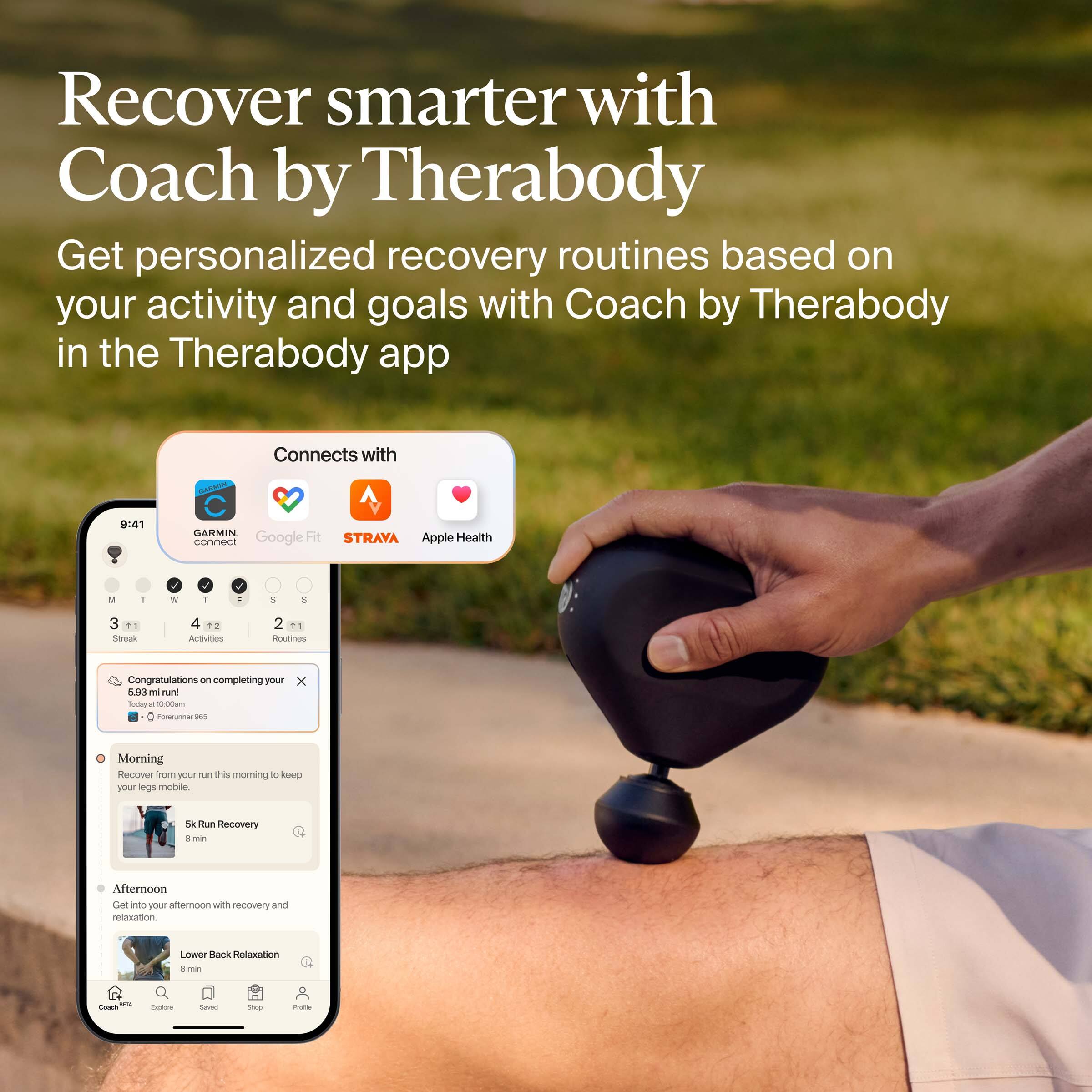 Recover smarter with Coach by Therabody

Get personalized recovery routines based on your activity and goals with Coach by Therabody in the Therabody app

Connects with:
- Garmin
- Google Fit
- Strava
- Apple Health

Congratulations on completing your 5.93 mi run today at 10:00am
- 100% Run Recovery

Morning
Recover from your run this morning to keep your legs mobile.
5k Run Recovery
8 min

Afternoon
Get ready for your afternoon with recovery and relaxation.
Lower Back Relaxation
8 min