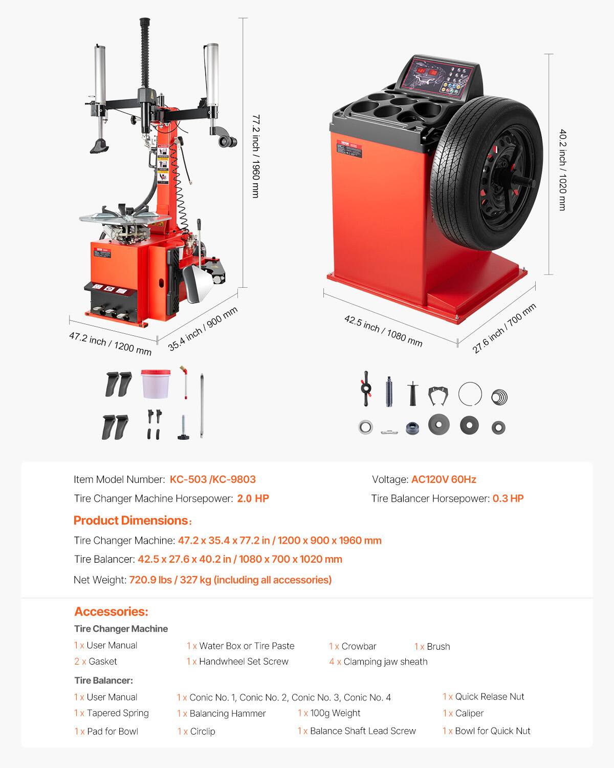 77.2 inch - 1960 mm - 40.2 inch - 1020 mm  
47.2 inch - 1200 mm  
35.4 inch - 900 mm  
42.5 inch - 1080 mm  
27.6 inch - 700 mm  

Item Model Number: KC-503 / KC-9803  
Tire Changer Machine Horsepower: 2.0 HP  
Voltage: AC120V 60Hz  
Tire Balancer Horsepower: 0.3 HP  

Product Dimensions:  
Tire Changer Machine: 47.2 x 35.4 x 77.2 in / 1200 x 900 x 1960 mm  
Tire Balancer: 42.5 x 27.6 x 40.2 in / 1080 x 700 x 1020 mm  

Net Weight: 720.9 lbs / 327 kg (including all accessories)  

Accessories:  
Tire Changer Machine:  
1