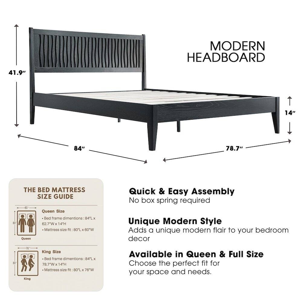 MODERN HEADBOARD

41.9" 14" 84" 78.7"

THE BED MATTRESS SIZE GUIDE

Queen Size Bed frame dimensions: 84L x 62.7"W x 14H
Mattress size fit: 80L x 60"W

King Size Bed frame dimensions: 84L x 78.7"W x 14H
Mattress size fit: 80L x 76"W

Quick & Easy Assembly
No box spring required

Unique Modern Style
Adds a unique modern flair to your bedroom decor

Available in Queen & Full Size
Choose the perfect fit for your space and needs.