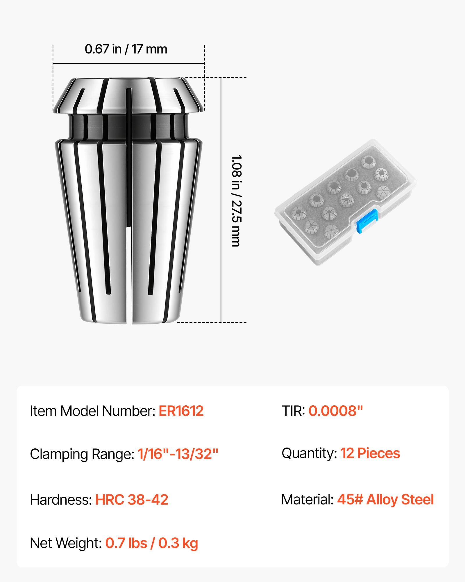 0.67 in / 17 mm  
1.08 in / 27.5 mm  

Item Model Number: ER1612  
TIR: 0.0008"  
Clamping Range: 1/16" - 13/32"  
Quantity: 12 Pieces  
Hardness: HRC 38-42  
Material: 45# Alloy Steel  
Net Weight: 0.7 lbs / 0.3 kg
