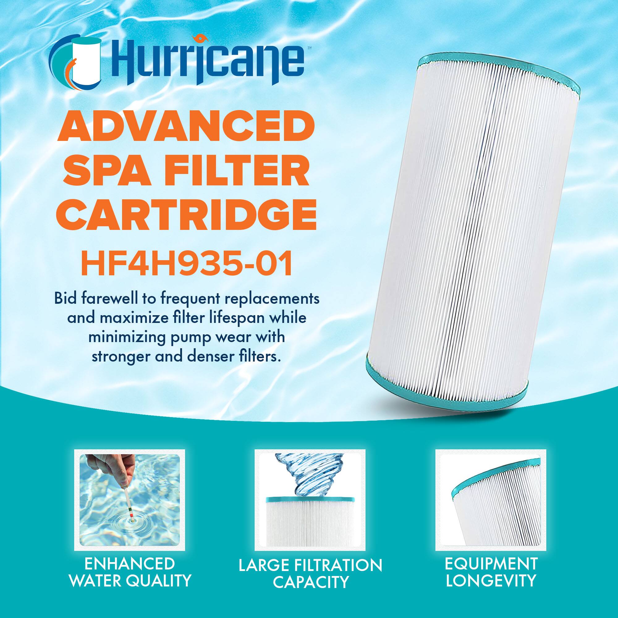 Hurricane  
ADVANCED SPA FILTER CARTRIDGE  
HF4H935-01  

Bid farewell to frequent replacements and maximize filter lifespan while minimizing pump wear with stronger and denser filters.  

ENHANCED WATER QUALITY  
LARGE FILTRATION CAPACITY  
EQUIPMENT LONGEVITY