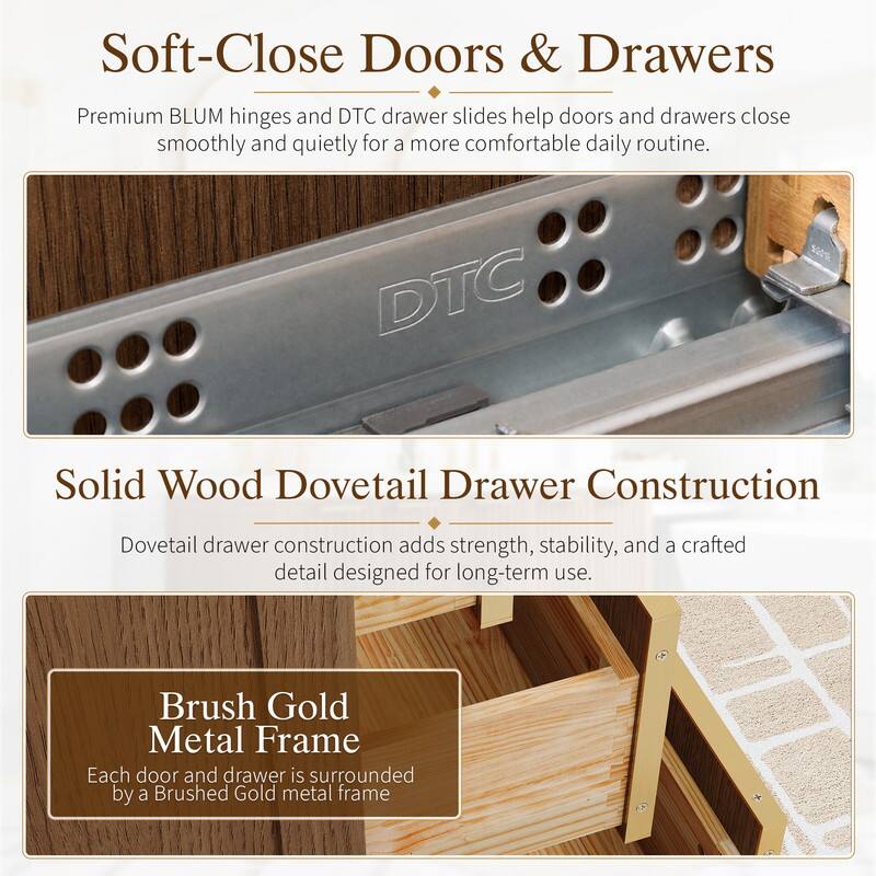 Soft-Close Doors & Drawers  
Premium BLUM hinges and DTC drawer slides help doors and drawers close smoothly and quietly for a more comfortable daily routine.

Solid Wood Dovetail Drawer Construction  
Dovetail drawer construction adds strength, stability, and a crafted detail designed for long-term use.

Brush Gold Metal Frame  
Each door and drawer is surrounded by a Brushed Gold metal frame