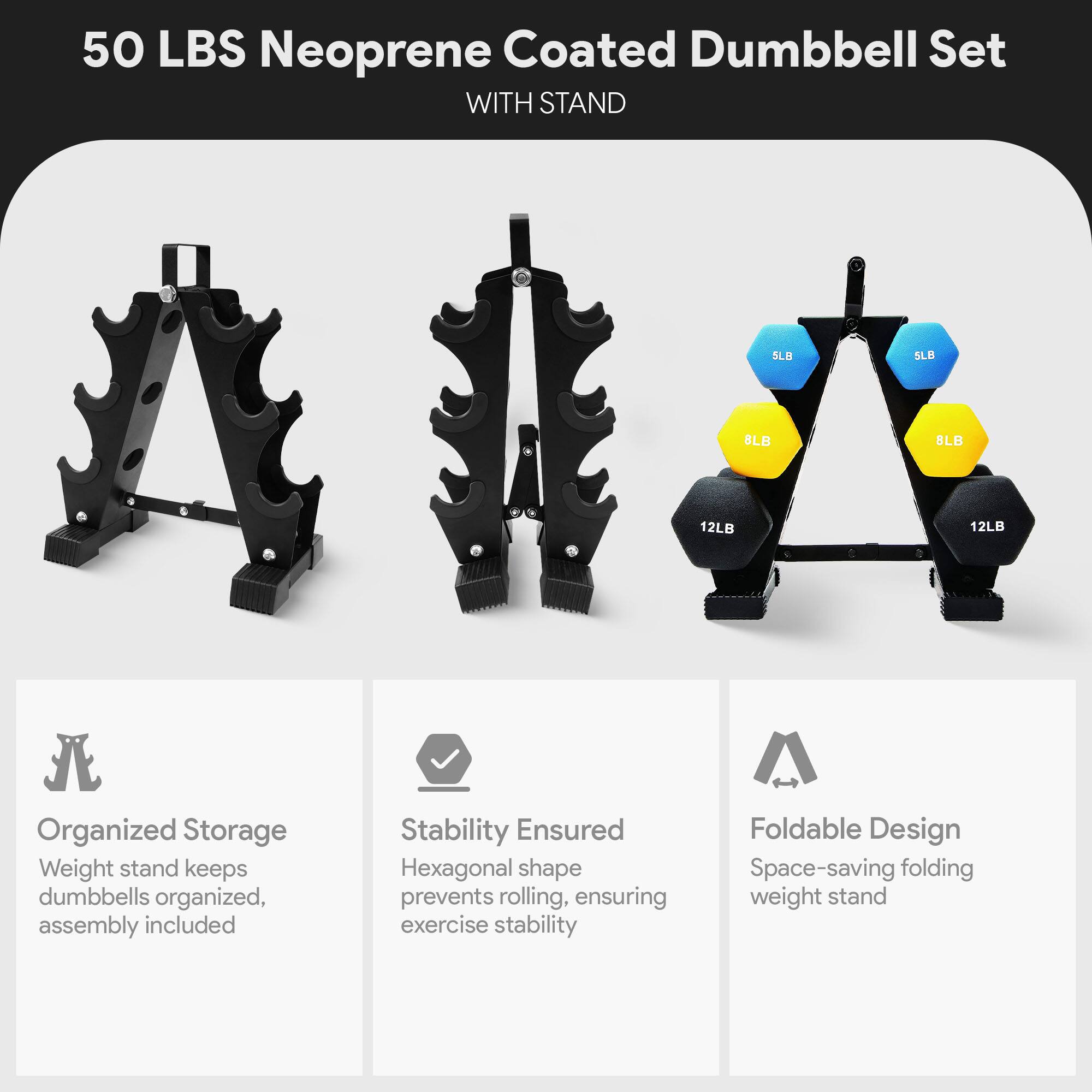 50 LBS Neoprene Coated Dumbbell Set WITH STAND

Organized Storage
Weight stand keeps dumbbells organized, assembly included

Stability Ensured
Hexagonal shape prevents rolling, ensuring exercise stability

Foldable Design
Space-saving folding weight stand