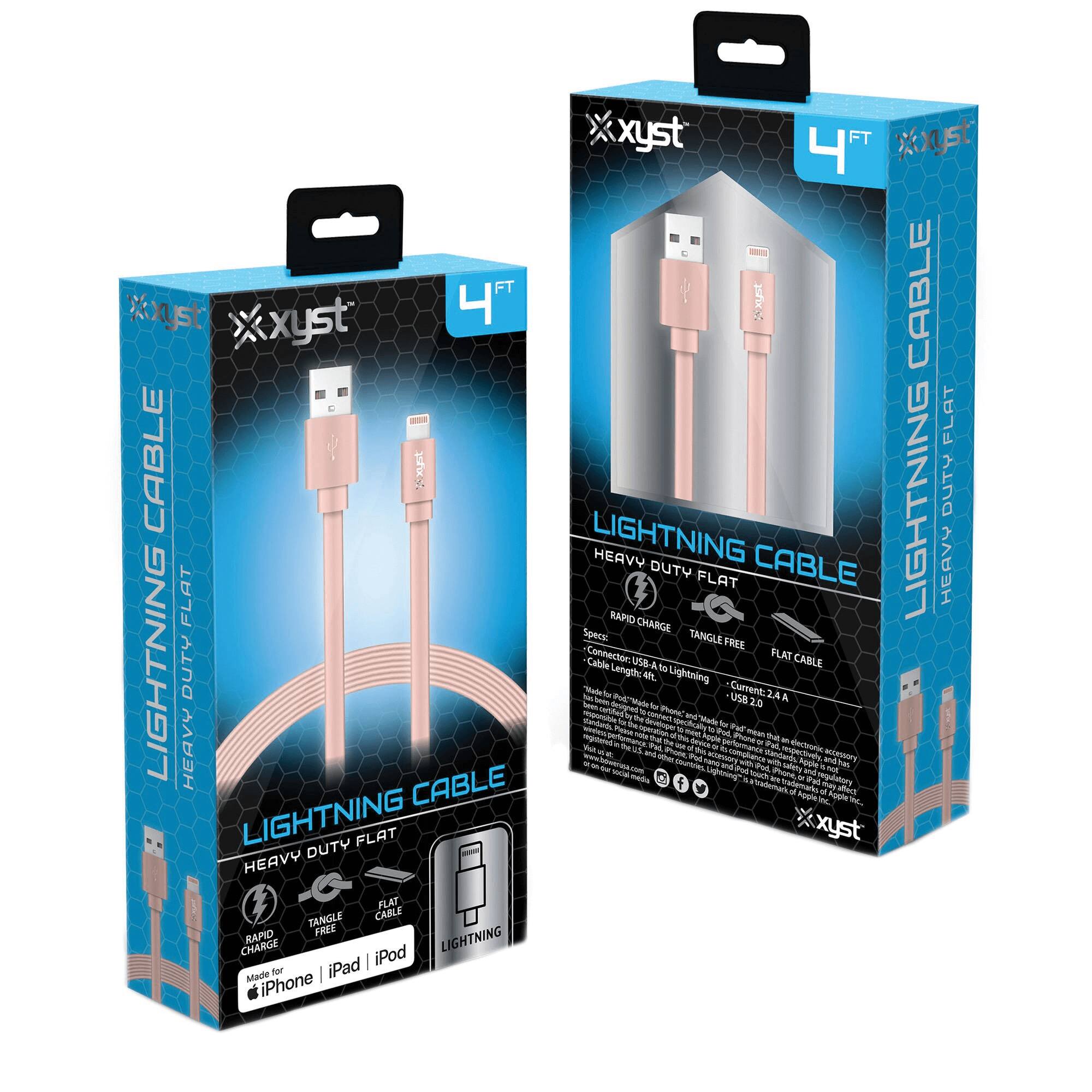 xyst  
4 FT  
LIGHTNING CABLE  
HEAVY DUTY FLAT  

LIGHTNING CABLE  
HEAVY DUTY FLAT  

Made for iPhone | iPad | iPod  

Specs:  
Connector: USB-A to Lightning  
Cable length: 4ft  
Current: 2.4 A  

Rapid Charge  
Tangle Free  
Flat Cable  
Lightning  

xyst
