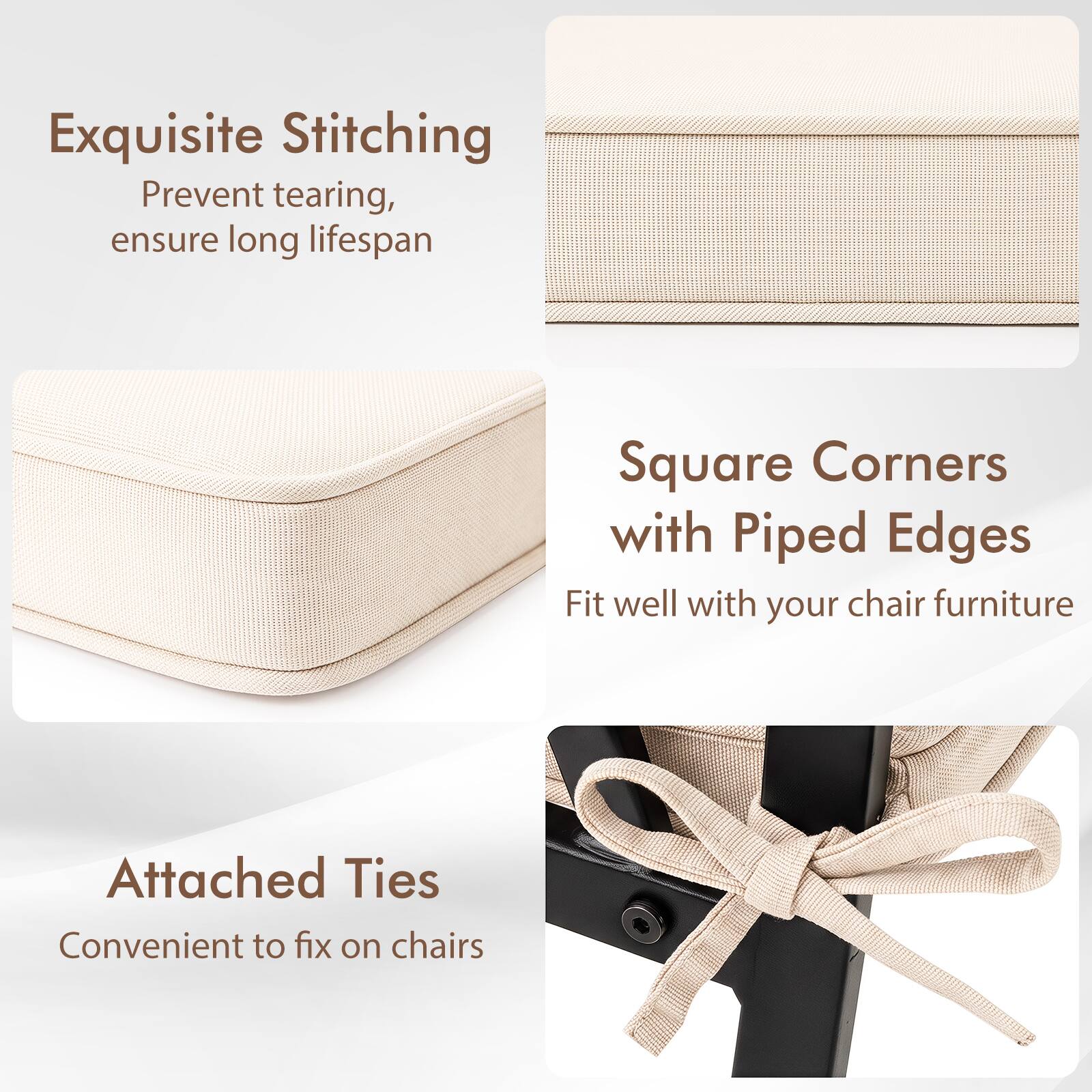 Exquisite Stitching  
Prevent tearing, ensure long lifespan  

Square Corners with Piped Edges  
Fit well with your chair furniture  

Attached Ties  
Convenient to fix on chairs