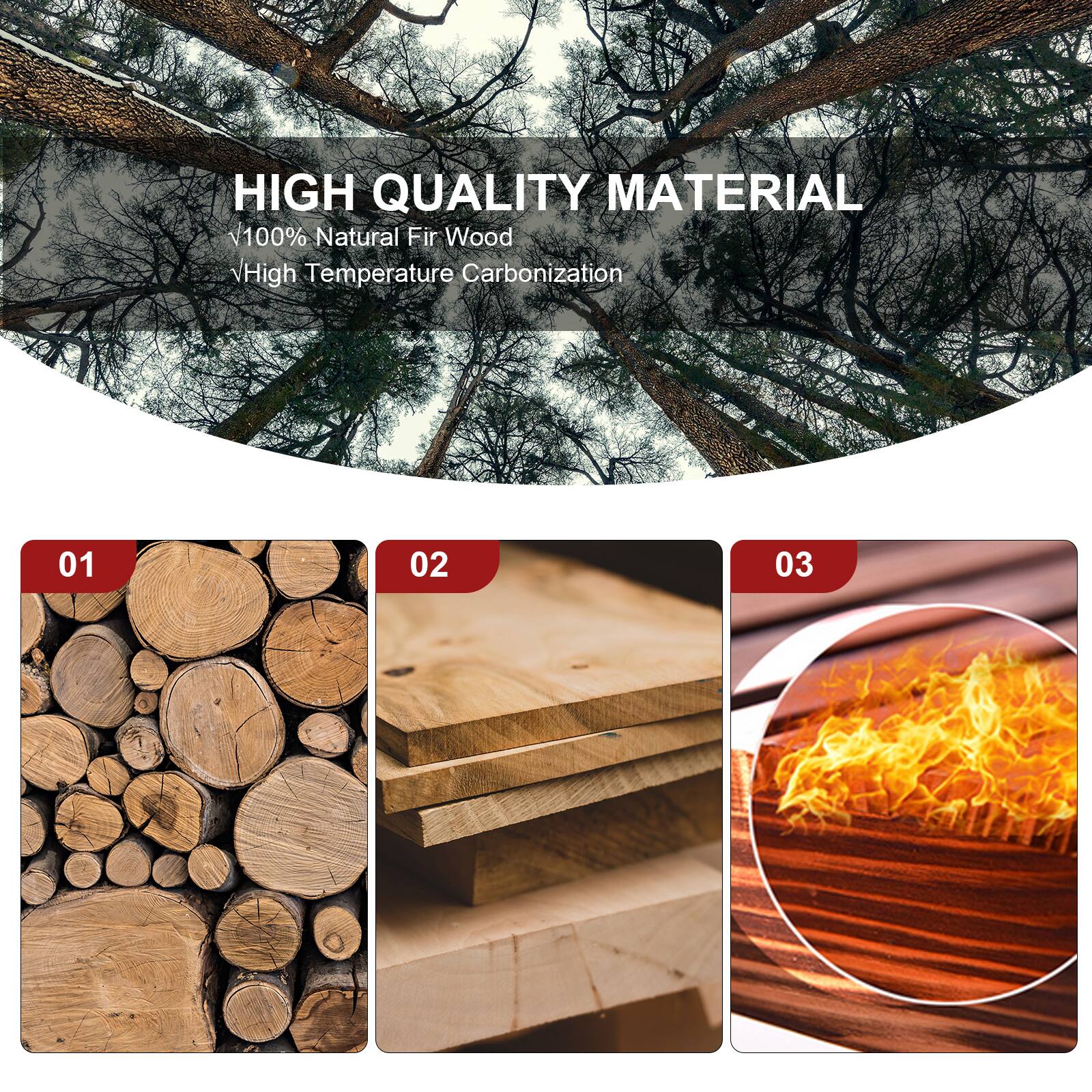 HIGH QUALITY MATERIAL
100% Natural Fir Wood
High Temperature Carbonization
01 02 03