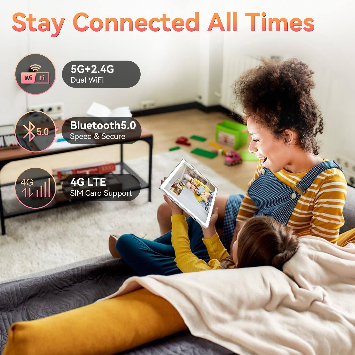 Stay Connected All Times

- Wi-Fi
- 5G+2.4G Dual WiFi
- Bluetooth 5.0 Speed & Secure
- 4G LTE SIM Card Support