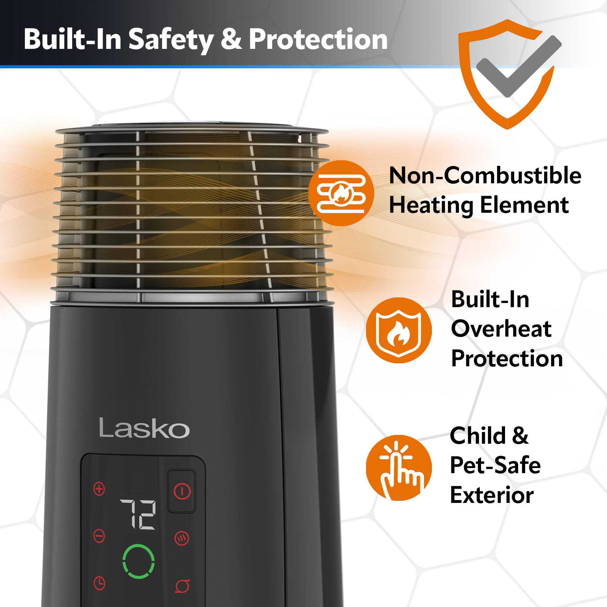Built-In Safety & Protection: Non-Combustible Heating Element, Built-In Overheat Protection, Lasko 72 O, Child & Pet-Safe Exterior.