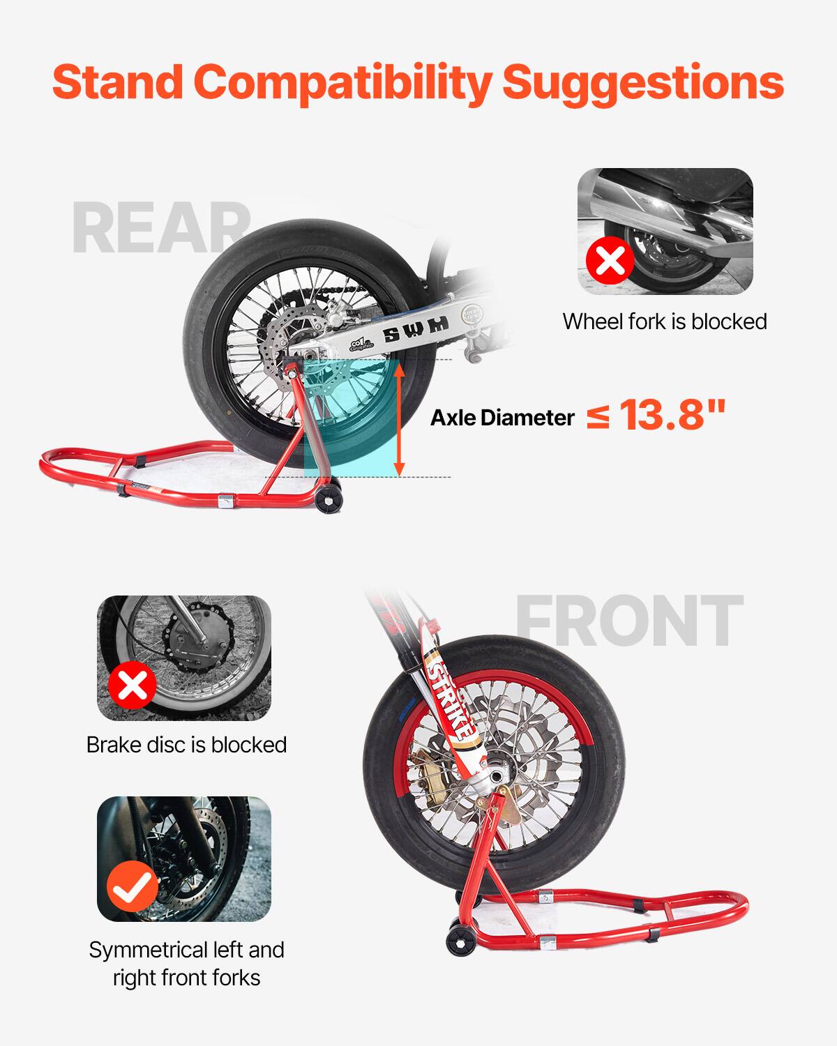 Stand Compatibility Suggestions

REAR
- Wheel fork is blocked
- Axle Diameter ≤ 13.8"

FRONT
- Brake disc is blocked
- Symmetrical left and right front forks
