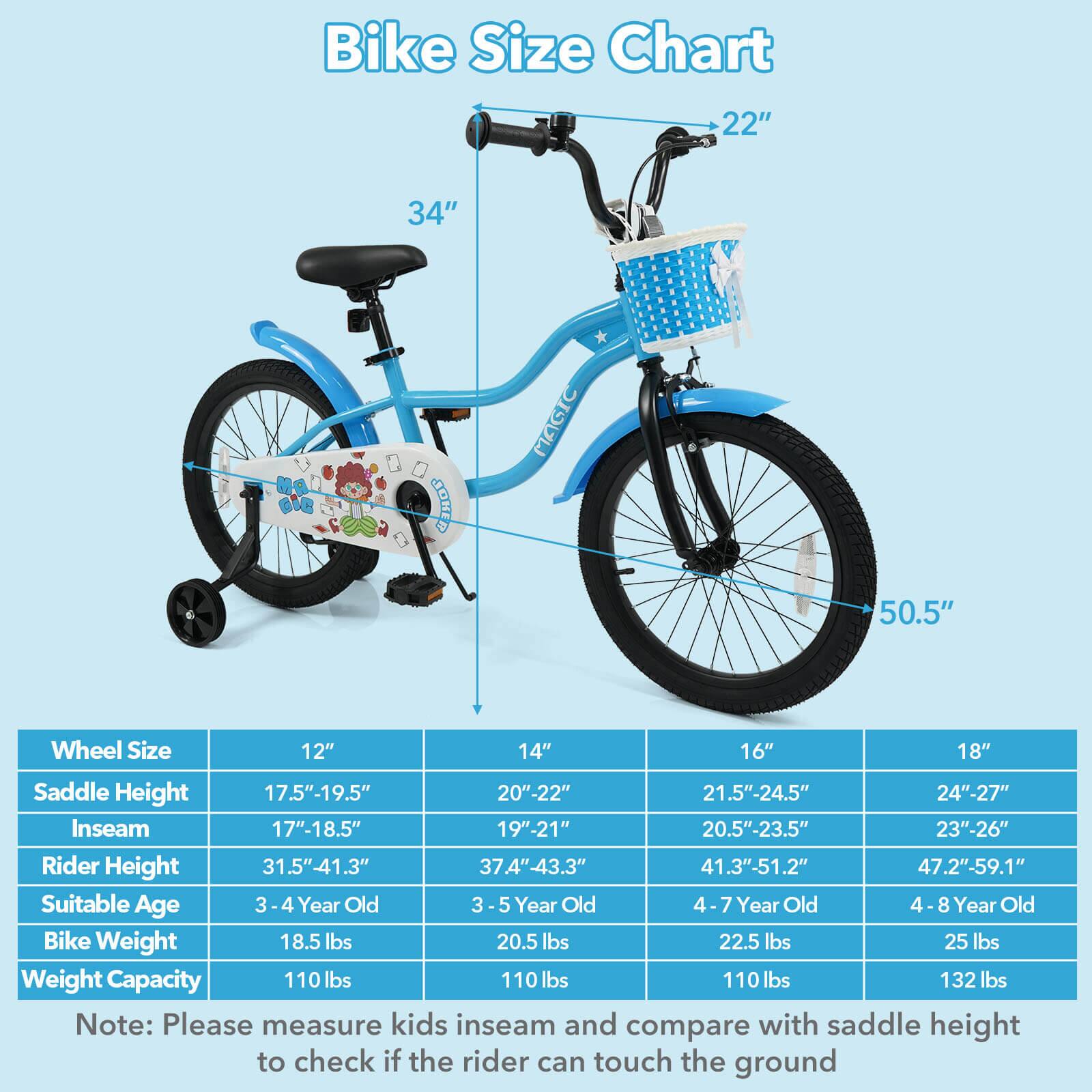 Bike Size Chart

Wheel Size | Saddle Height | Inseam | Rider Height | Suitable Age | Bike Weight | Weight Capacity
--- | --- | --- | --- | --- | --- | ---
12" | 17.5"-19.5" | 17"-18.5" | 31.5"-41.3" | 3-4 Year Old | 18.5 lbs | 110 lbs
14" | 20"-22" | 19"-21" | 37.4"-43.3" | 3-5 Year Old | 20.5 lbs | 110 lbs
16" | 21.5"-24.5" | 20.5"-23.5" | 41.3"-51.2" | 4-7 Year Old | 22.5 lbs | 110 lbs
18" | 24"-27" | 23"-26" | 47.2"-59.1" | 4-8 Year Old | 25 lbs | 