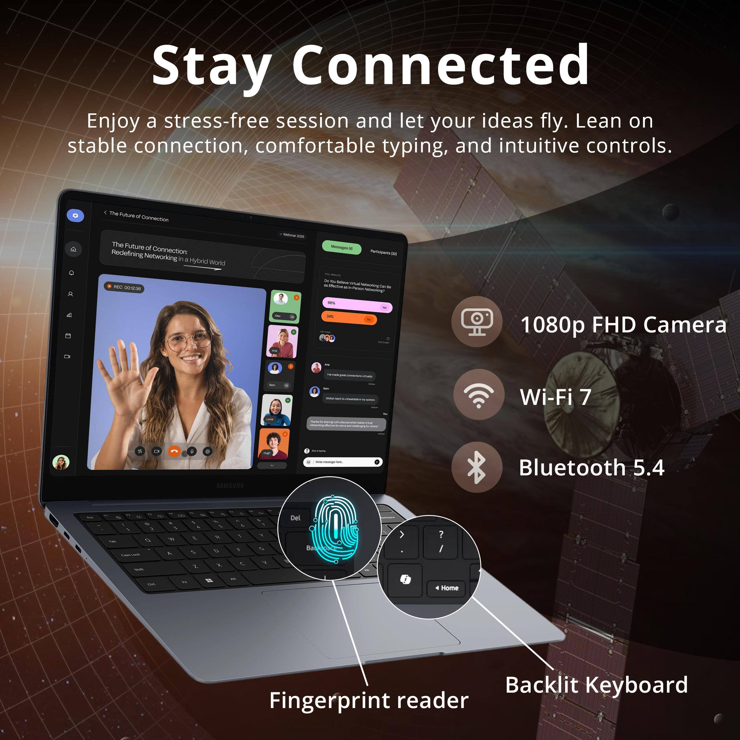 Stay Connected

Enjoy a stress-free session and let your ideas fly. Lean on stable connection, comfortable typing, and intuitive controls.

- The Future of Redefining Connection Networking in a Hybrid World
- 1080p FHD Camera
- Wi-Fi 7
- Bluetooth 5.4
- Backlit Keyboard
- Fingerprint reader