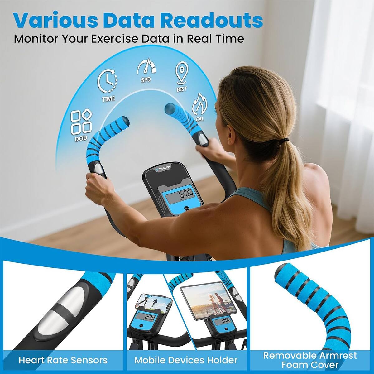 Various Data Readouts  
Monitor Your Exercise Data in Real Time

TIME  
SPD  
DIST  
CAL  
DOD  

6:00 -  
0.00  
0.00 YOU  

Heart Rate Sensors  
Mobile Devices Holder  
Removable Armrest Foam Cover