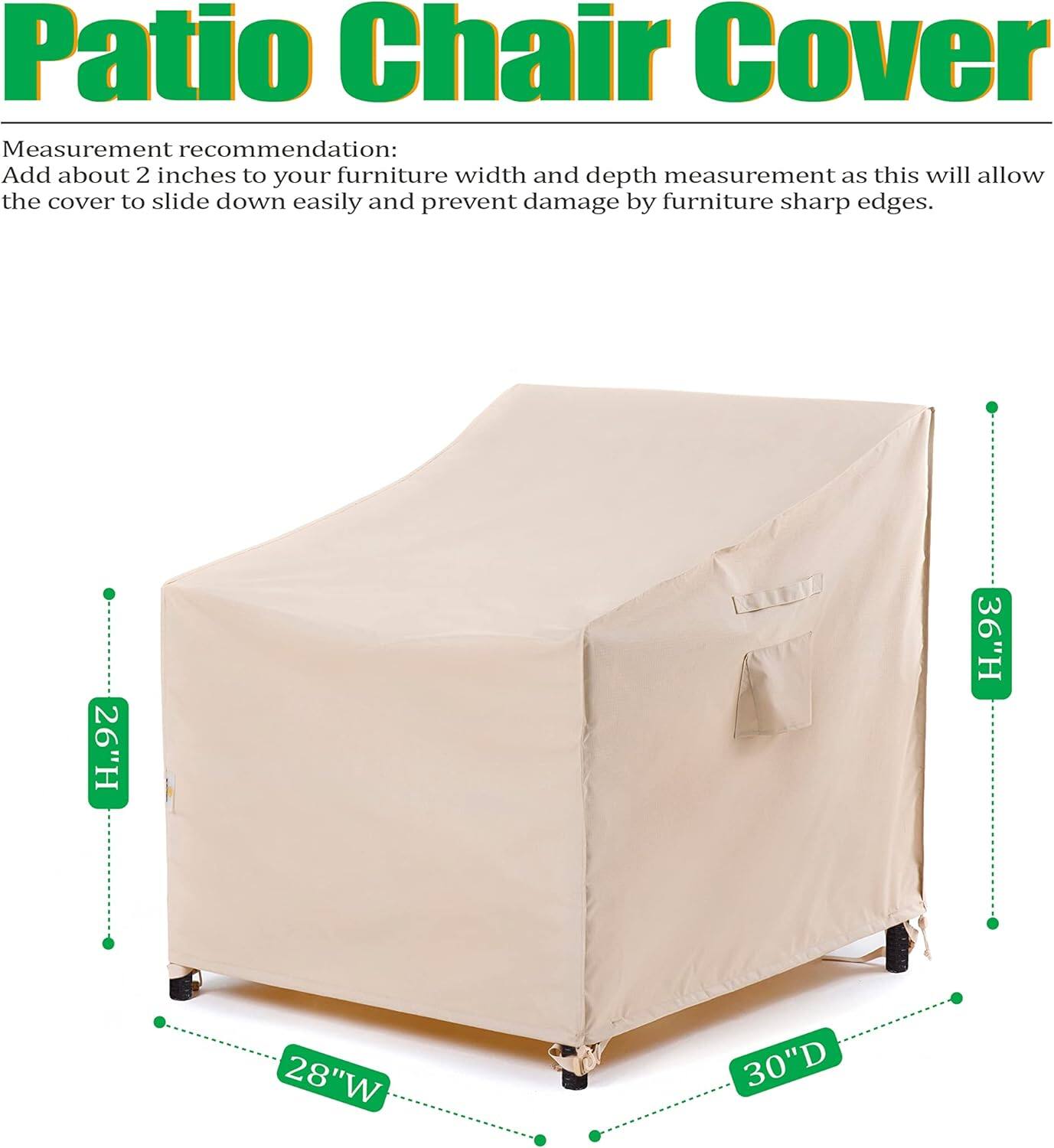 Patio Chair Cover

Measurement recommendation: Add about 2 inches to your furniture width and depth measurement as this will allow the cover to slide down easily and prevent damage by furniture sharp edges.

26"H 36"H 28"W 30"D