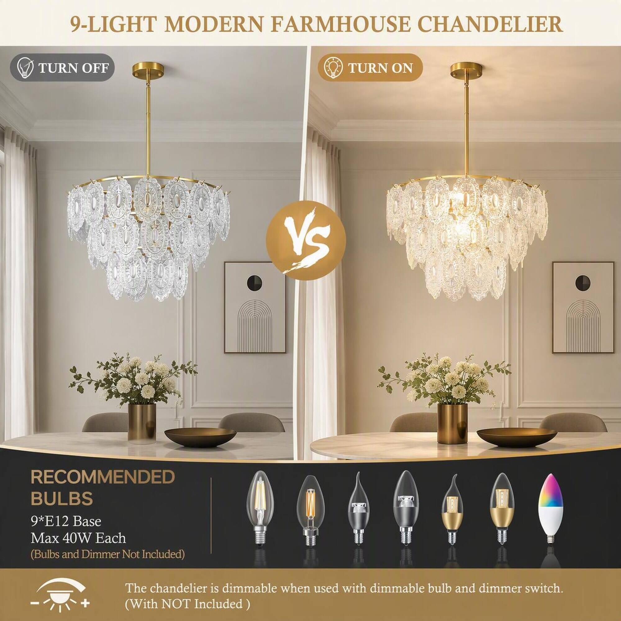 9-LIGHT MODERN FARMHOUSE CHANDELIER

TURN OFF
TURN ON

VS

RECOMMENDED BULBS
9*E12 Base Max 40W Each (Bulbs and Dimmer Not Included)

The chandelier is dimmable when used with dimmable bulb and dimmer switch. (With NOT Included)