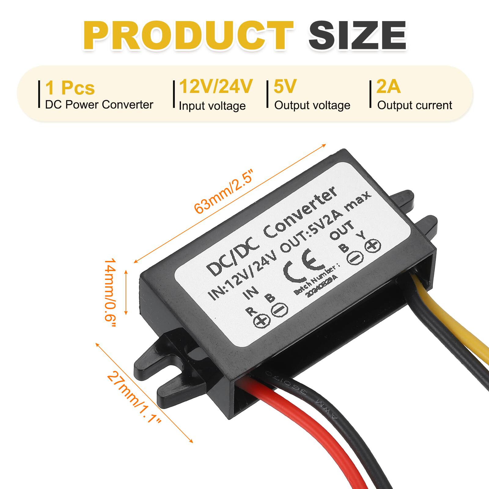 PRODUCT SIZE  
1 Pcs  
12V/24V  
5V  
2A  

DC Power Converter  
Input voltage  
Output voltage  
Output current  

63mm/2.5"  
14mm/0.6"  
27mm/1.1"  

DC/DC Converter  
IN: 12V/24V  
OUT: 5V2A max  

Batch Number: 20240829A  

CE