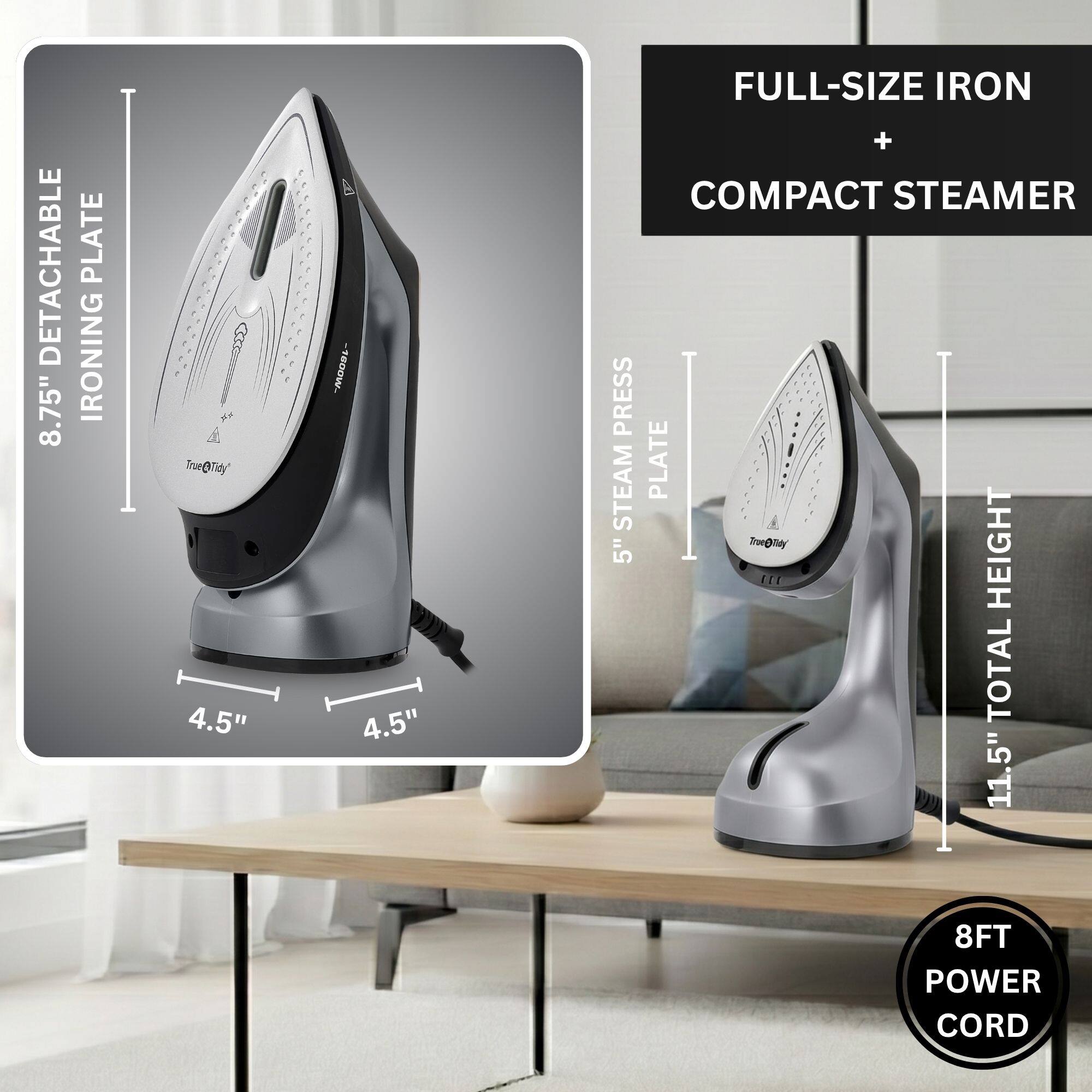 DETACHABLE 8.75" IRONING PLATE  
4.5" x 4.5" FULL-SIZE IRON + COMPACT STEAMER  
STEAM PRESS PLATE  
5" HEIGHT  
11.5" TOTAL HEIGHT  
8FT POWER CORD