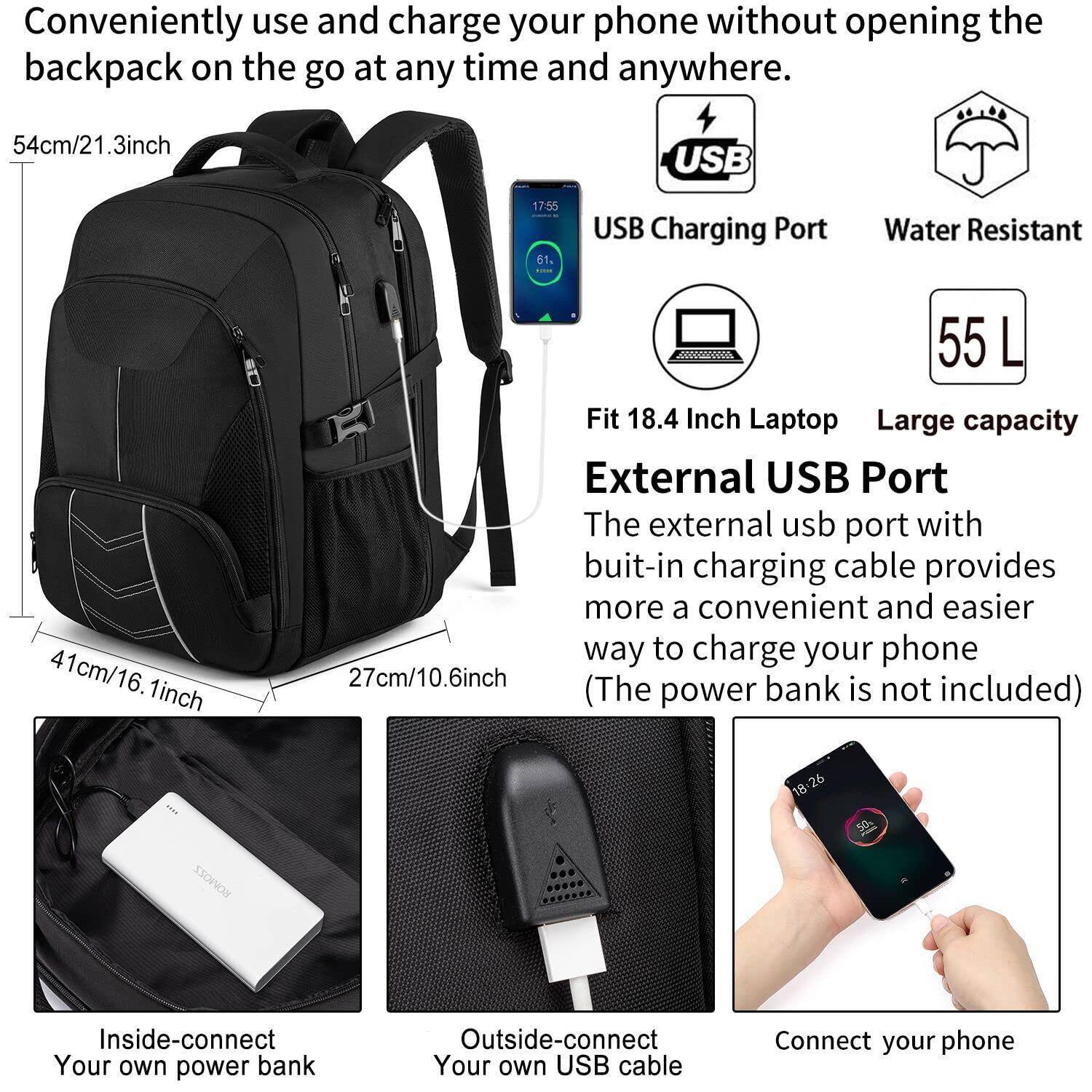 Conveniently use and charge your phone without opening the backpack on the go at any time and anywhere.

- 54cm/21.3inch
- 41cm/16.1inch
- 27cm/10.6inch

USB Charging Port
Water Resistant

Fit 18.4 Inch Laptop
55 L Large capacity

External USB Port
The external USB port with built-in charging cable provides more a convenient and easier way to charge your phone (The power bank is not included)

Inside-connect Your own power bank
Outside-connect Your own USB cable
Connect your phone