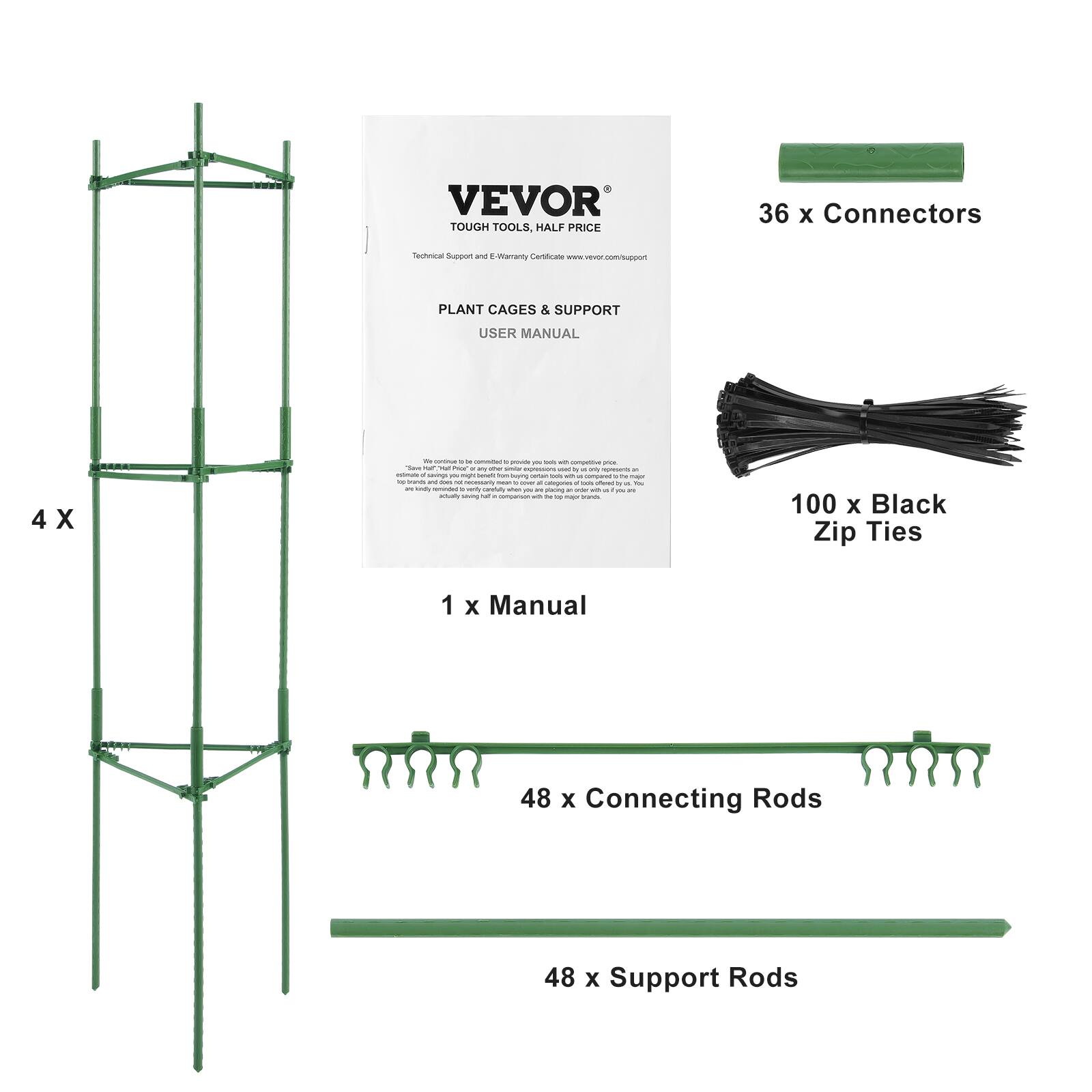 VEVOR TOUGH TOOLS, HALF PRICE
36 x Connectors
Technical Support and E-Warranty Certificate www.vevor.com/support
PLANT CAGES & SUPPORT
USER MANUAL
4 x
1 x Manual
100 x Black Zip Ties
48 x Connecting Rods
48 x Support Rods
