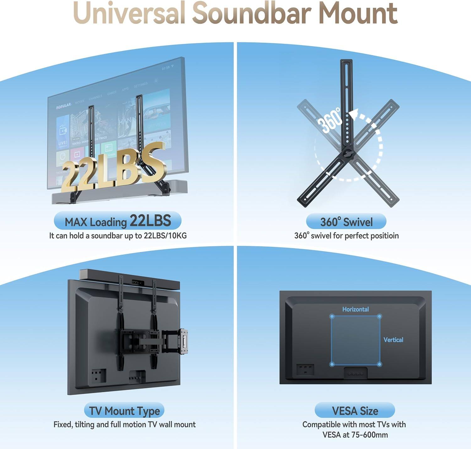 Universal Soundbar Mount

MAX Loading 22LBS
It can hold a soundbar up to 22LBS/10KG

360° Swivel
360° swivel for perfect position

TV Mount Type
Fixed, tilting and full motion TV wall mount

VESA Size
Compatible with most TVs with VESA at 75-600mm
