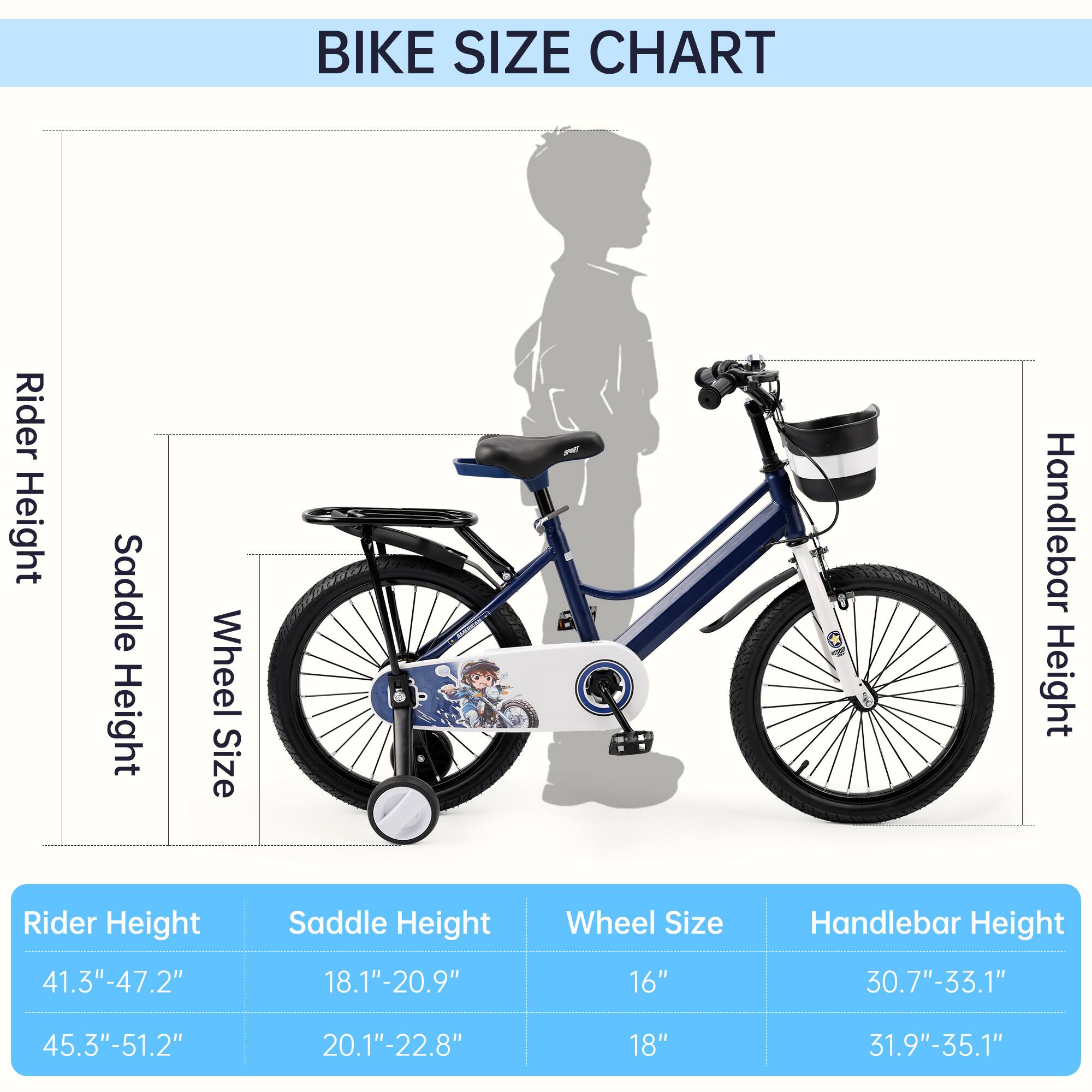BIKE SIZE CHART

Rider Height | Saddle Height | Wheel Size | Handlebar Height
--- | --- | --- | ---
41.3"-47.2" | 18.1"-20.9" | 16" | 30.7"-33.1"
45.3"-51.2" | 20.1"-22.8" | 18" | 31.9"-35.1"