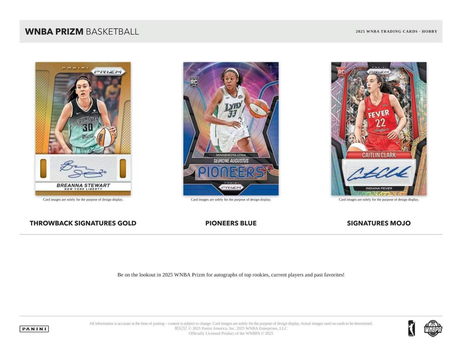 WNBA PRIZM BASKETBALL  
2025 WNBA TRADING CARDS • HOBBY  

**THROWBACK SIGNATURES GOLD**  
BREANNA STEWART  
NEW YORK LIBERTY  

**PIONEERS BLUE**  
SEIMONE AUGUSTUS  
MINNESOTA LYNX  

**SIGNATURES MOJO**  
CAITLIN CLARK  
INDIANA FEVER  

Be on the lookout in 2025 WNBA Prizm for autographs of top rookies, current players and past favorites!  

All information is accurate at the time of posting – content is subject to change. Card images are solely for the purpose of design display. Actual images used on cards to be determined.  

© 2025 Panini America, Inc. © 2025 WNBA Enterprises, LLC  
Officially Licensed Product of the WNBA © 2025 WNBA