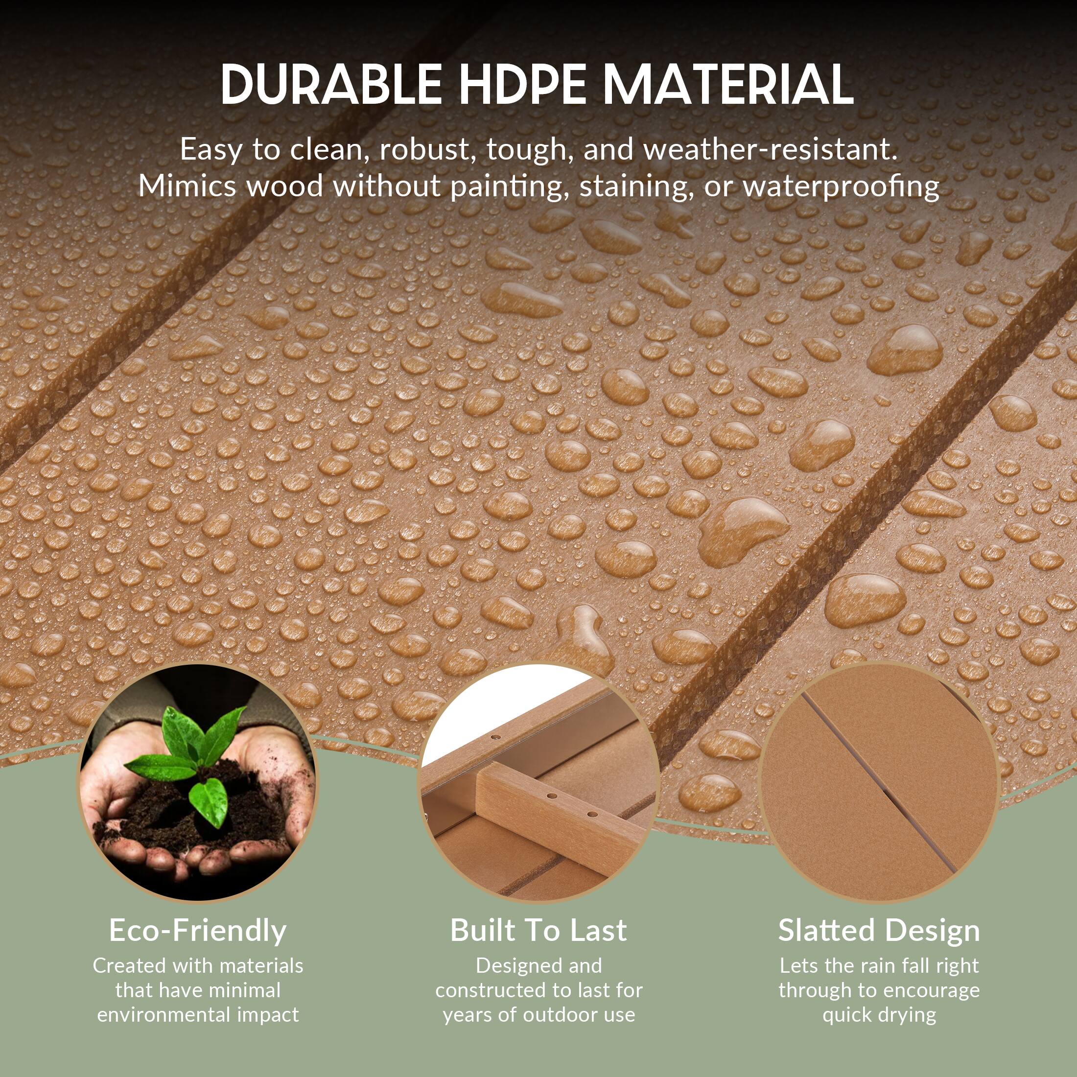 DURABLE HDPE MATERIAL  
Easy to clean, robust, tough, and weather-resistant.  
Mimics wood without painting, staining, or waterproofing  

Eco-Friendly  
Created with materials that have minimal environmental impact  

Built To Last  
Designed and constructed to last for years of outdoor use  

Slatted Design  
Lets the rain fall right through to encourage quick drying