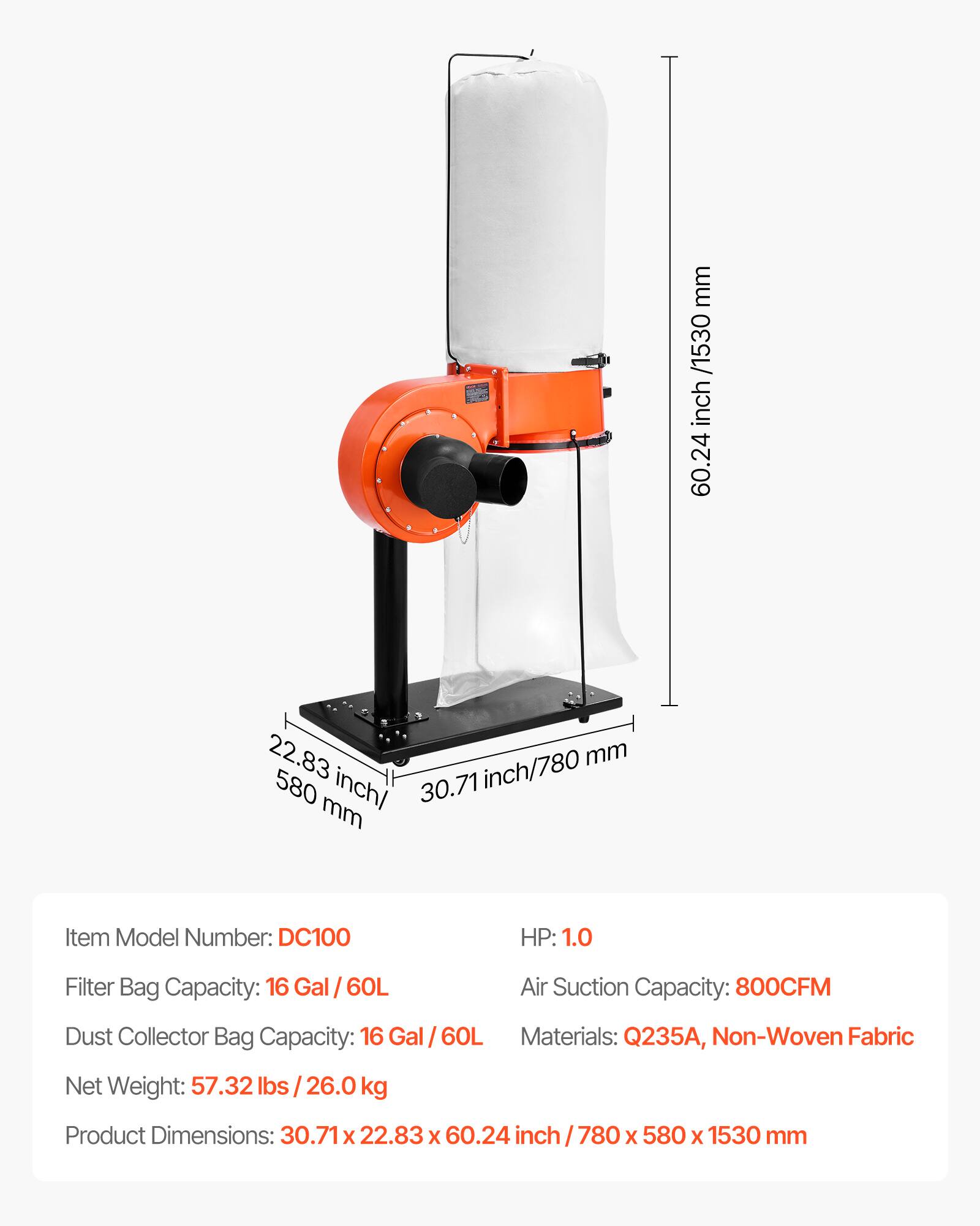 mm /1530 inch 60.24  
22.83 mm 580 inch/ 30.71 inch/780 mm  
Item Model Number: DC100  
HP: 1.0  
Filter Bag Capacity: 16 Gal al / 60L  
Air Suction Capacity: 800CFM  
Dust Collector Bag Capacity: 16 Gal/60L  
Materials: Q235A, Non-Woven Fabric  
Net Weight: 57.32 lbs 26.0 kg  
Product Dimensions: 30.71 X 22.83 X 60.24  
780 X 580 X 1530 mm
