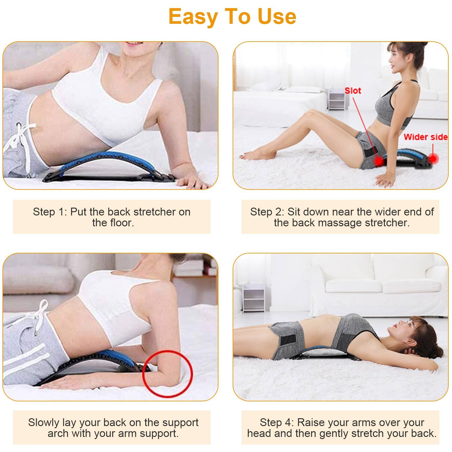 Easy To Use

Step 1: Put the back stretcher on the floor.

Step 2: Sit down near the wider end of the back massage stretcher.

Slowly lay your back on the support arch with your arm support.

Step 4: Raise your arms over your head and then gently stretch your back.
