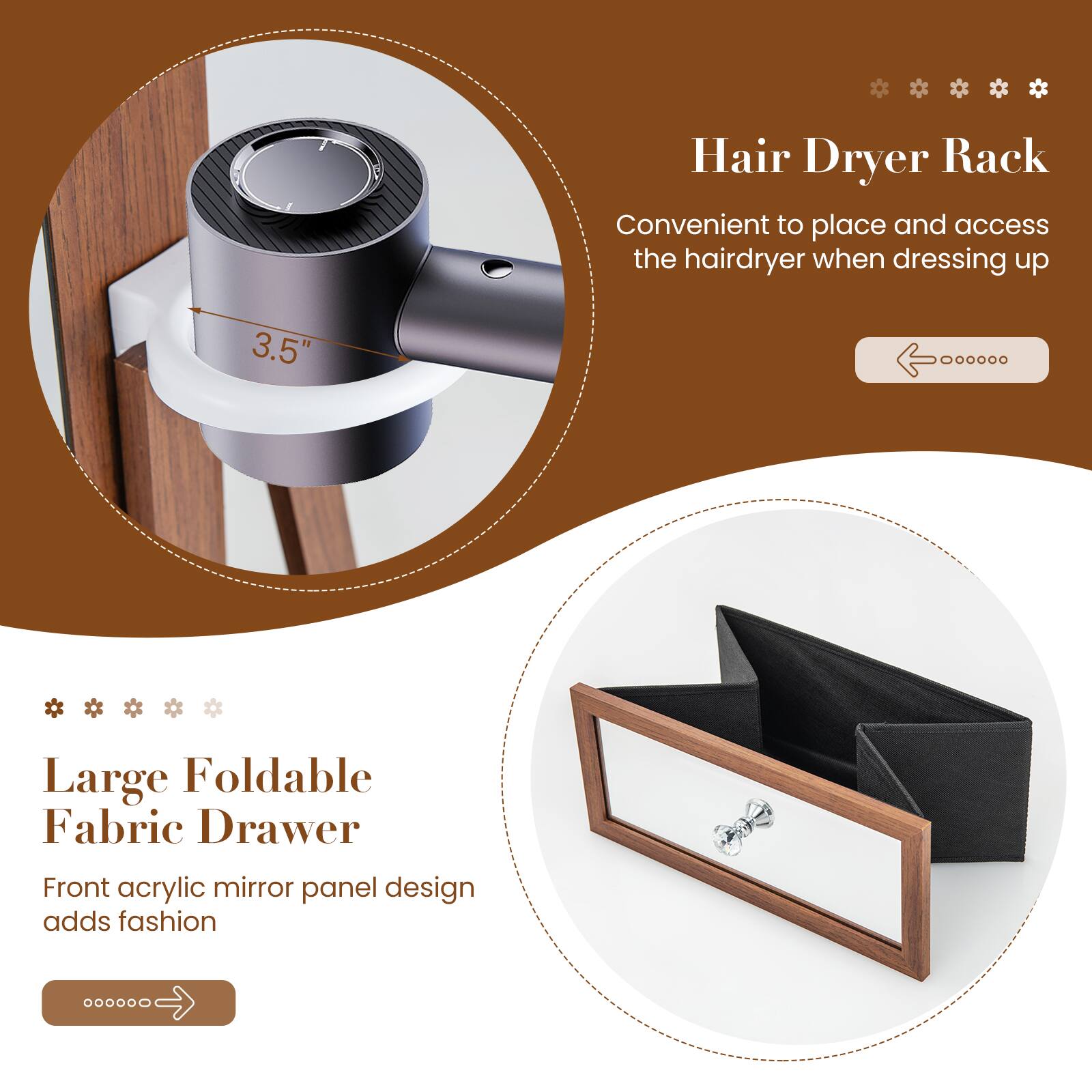 Hair Dryer Rack  
Convenient to place and access the hairdryer when dressing up  

3.5" Large Foldable Fabric Drawer  
Front acrylic mirror panel design adds fashion
