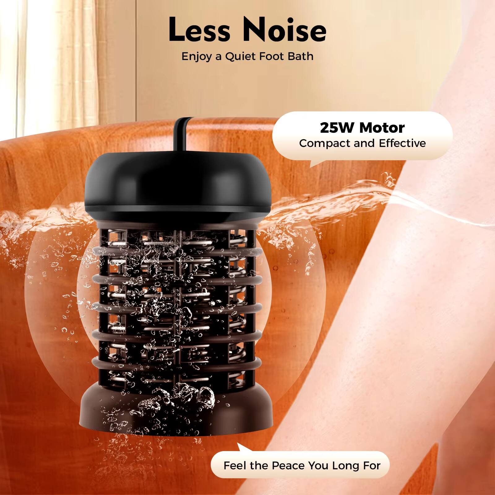 Less Noise  
Enjoy a Quiet Foot Bath  

25W Motor  
Compact and Effective  

Feel the Peace You Long For