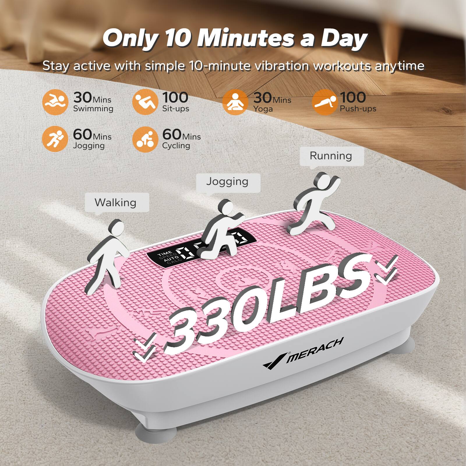 Only 10 Minutes a Day  
Stay active with simple 10-minute vibration workouts anytime

- 30 Mins Swimming
- 100 Sit-ups
- 30 Mins Yoga
- 100 Push-ups
- 60 Mins Jogging
- 60 Mins Cycling

Walking  
Jogging  
Running

330LBS  
MERACH