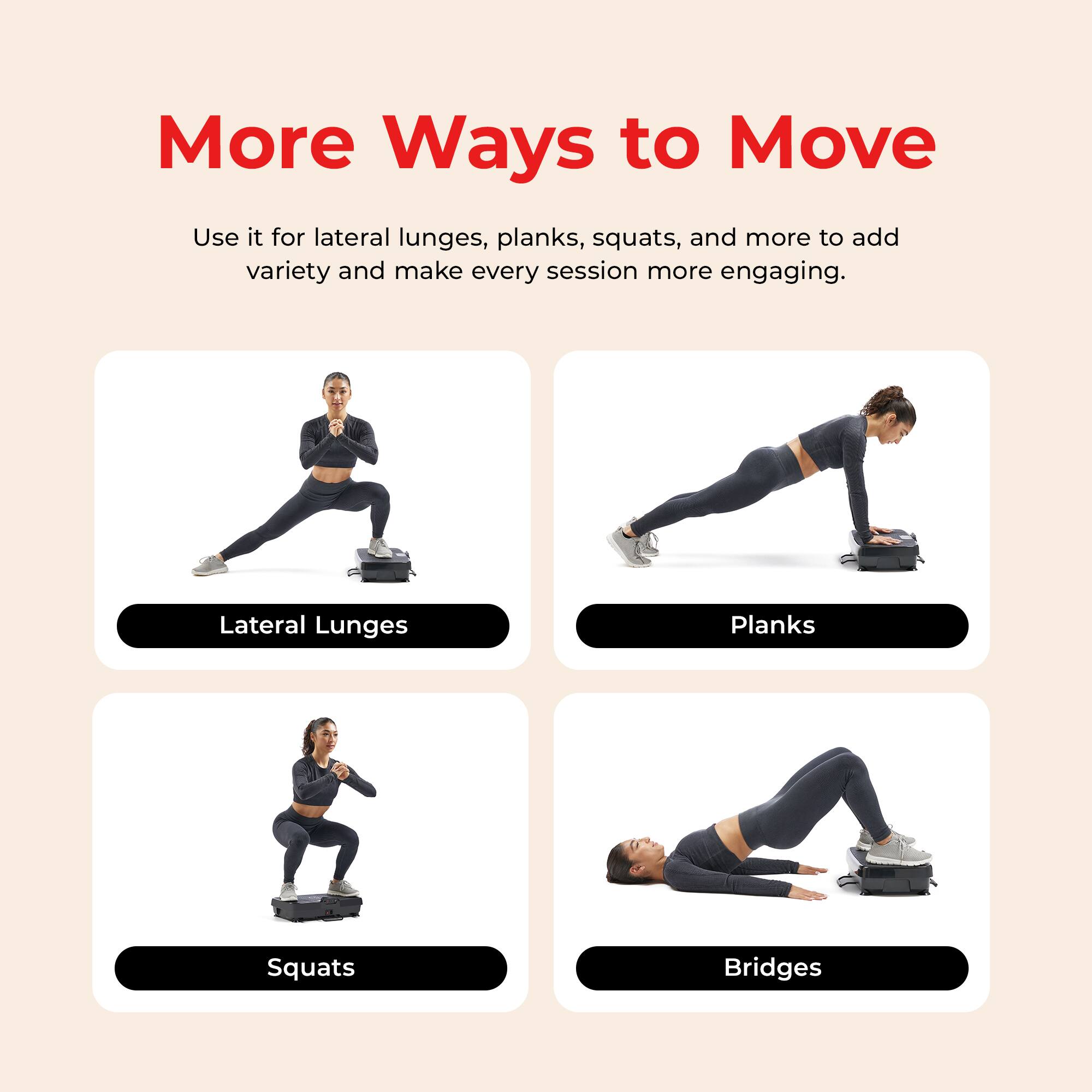 More Ways to Move

Use it for lateral lunges, planks, squats, and more to add variety and make every session more engaging.

- Lateral Lunges
- Planks
- Squats
- Bridges